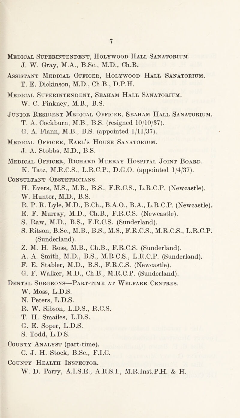 Medical Superintendent, Holywood Hall Sanatorium. J. W. Gray, M.A., B.Sc., M.D., Ch.B. Assistant Medical Officer, Holywood Hall Sanatorium. T. E. Dickinson, M.D., Ch.B., D.P.H. Medical Superintendent, Seaham Hall Sanatorium. W. C. Pinkney, M.B., B.S. Junior Resident Medical Officer, Seaham Hall Sanatorium. T. A. Cockburn, M.B., B.S. (resigned 10/10/37). G. A. Flann, M.B., B.S. (appointed 1/11/37). Medical Officer, Earl’s House Sanatorium. J. A. Stobbs, M.D., B.S. Medical Officer, Richard Murray Hospital Joint Board. K. Tatz, M.R.C.S., LH.C.P., D.G.O. (appointed 1/4/37). Consultant Obstetricians. H. Evers, M.S., M.B., B.S., F.R.C.S., L.R.C.P. (Newcastle). W. Hunter, M.D., B.S. R. P. R. Lyle, M.D., B.Ch., B.A.O., B.A., L.R.C.P. (Newcastle). E. F. Murray, M.D., Ch.B., F.R.C.S. (Newcastle). S. Rawr, M.D., B.S., F.R.C.S. (Sunderland). S. Ritson, B.Sc., M.B., B.S., M.S., F.R.C.S., M.R.C.S., L.R.C.P. (Sunderland). Z. M. H. Ross, M.B., Ch.B., F.R.C.S. (Sunderland). A. A. Smith, M.D., B.S., M.R.C.S., L.R.C.P. (Sunderland). F. E. Stabler, M.D., B.S., F.R.C.S. (Newcastle). G. F. Walker, M.D., Ch.B., M.R.C.P. (Sunderland). Dental Surgeons—Part-time at Welfare Centres. W. Moss, L.D.S. N. Peters, L.D.S. R. W. Sibson, L.D.S., R.C.S. T. H. Smailes, L.D.S. G. E. Soper, L.D.S. S. Todd, L.D.S. County Analyst (part-time). C. J. H. Stock, B.Sc., F.I.C. County Health Inspector. W. D. Parry, A.I.S.E., A.R.S.I., M.R.Inst.P.H. & H.