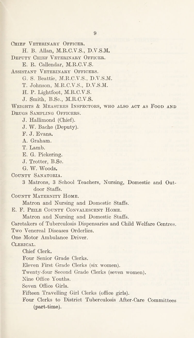 Chief Veterinary Officer. H. B. Allan, M.R.C.V.S., D.V.S.M. Deputy Chief Veterinary Officer. E. R. Callendar, M.R.C.V.S. Assistant Veterinary Officers. G. S. Beattie, M.R.C.V.S., D.V.S.M. T. Johnson, M.R.C.V.S., D.V.S.M. H. P. Lightfoot, M.R.C.V.S. J. Smith, B.Sc., M.R.C.V.S. Weights & Measures Inspectors, who also act as Food and Drugs Sampling Officers. J. Halhmond (Chief). J. W. Bache (Deputy). F. J. Evans. A. Graham. T. Lamb. E. G. Pickering. J. Trotter, B.Sc. G. W. Woods. County Sanatoria. 3 Matrons, 3 School Teachers, Nursing, Domestic and Out- door Staffs. County Maternity Home. Matron and Nursing and Domestic Staffs. E. F. Peile County Convalescent Home. Matron and Nursing and Domestic Staffs. Caretakers of Tuberculosis Dispensaries and Child Welfare Centres. Two Venereal Diseases Orderlies. One Motor Ambulance Driver. Clerical. Chief Clerk. Four Senior Grade Clerks. Eleven First Grade Clerks (six women). Twenty-four Second Grade Clerks (seven women). Nine Office Youths. Seven Office Girls. Fifteen Travelling Girl Clerks (office girls). Four Clerks to District Tuberculosis After-Care Committees (part-time).