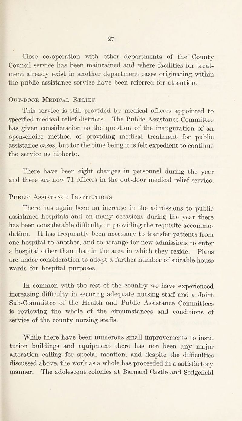 Close co-operation with other departments of the County Council service has been maintained and where facilities for treat- ment already exist in another department cases originating within the public assistance service have been referred for attention. Out-door Medical Relief. This service is still provided by medical officers appointed to specified medical relief districts. The Public Assistance Committee has given consideration to the question of the inauguration of an open-choice method of providing medical treatment for public assistance cases, but for the time being it is felt expedient to continue the service as hitherto. There have been eight changes in personnel during the year and there are now 71 officers in the out-door medical relief service. Public Assistance Institutions. There has again been an increase in the admissions to public assistance hospitals and on many occasions during the year there has been considerable difficulty in providing the requisite accommo- dation. It has frequently been necessary to transfer patients from one hospital to another, and to arrange for new admissions to enter a hospital other than that in the area in which they reside. Plans are under consideration to adapt a further number of suitable house wards for hospital purposes. In common with the rest of the country we have experienced increasing difficulty in securing adequate nursing staff and a Joint Sub-Committee of the Health and Public Assistance Committees is reviewing the whole of the circumstances and conditions of service of the county nursing staffs. While there have been numerous small improvements to insti- tution buildings and equipment there has not been any major alteration calling for special mention, and despite the difficulties discussed above, the work as a whole has proceeded in a satisfactory manner. The adolescent colonies at Barnard Castle and Sedgefield