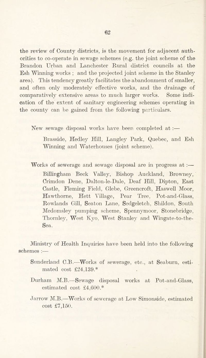 the review of County districts, is the movement for adjacent auth- orities to co-operate in sewage schemes (e.g. the joint scheme of the Brandon Urban and Lan Chester Rural district councils at the Esh Winning works ; and the projected joint scheme in the Stanley area). This tendency greatly facilitates the abandonment of smaller, and often only moderately effective works, and the drainage of comparatively extensive areas to much larger works. Some indi- cation of the extent of sanitary engineering schemes operating in the county can be gamed from the following particulars. New sewage disposal works have been completed at :— Brasside, Hedley Hill, Langley Park, Quebec, and Esh Winning and Waterhouses (joint scheme). Works of sewerage and sewage disposal are in progress at :— Billingham Beck Valley, Bishop Auckland, Browney, Crimdon Dene, Dalton-le-Dale, Deaf Hill, Dipton, East Castle, Fleming Field, Glebe, Greencroft, Haswell Moor, Hawthorne, Hett Village, Pear Tree, Pot-and-Glass, Rowlands Gill, Seaton Lane, Sedgeletch, Shildon, South Medomsley pumping scheme, Spennymoor, Stonebridge, Thornley, West Kvo, West Stanley and Wingate-to-the- Sea. Ministry of Health Inquiries have been held into the following schemes :— Sunderland C.B.—Works of sewerage, etc., at Seaburn, esti- mated cost £24,139.* Durham M.B.—Sewage disposal works at Pot-and-Glass, estimated cost £4,600.* Jarrow M.B.—Works of sewerage at Low Simonside, estimated cost £7,150.
