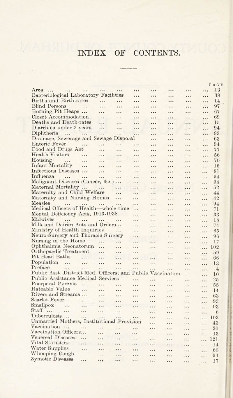 INDEX OF CONTENTS A.r©€t ••• ••• ••• ••• ••• ••• Bacteriological Laboratory Facilities Births and Birth-rates Blind Persons Burning Pit Heaps ... Closet Accommodation Deaths and Death-rates Diarrhoea under 2 years Diphtheria Drainage, Sewerage and Sewage Disposal Enteric Fever Food and Drugs Act Health Visitors Housing Infant Mortality Infectious Diseases ... Influenza Malignant Diseases (Cancer, &c.) ... Maternal Mortality ... Maternity and Child Welfare Maternity and Nursing Homes Measles Medical Officers of Health—whole-time ... Mental Deficiency Acts, 1913-1938 Midwives Milk and Dairies Acts and Orders... Ministry of Health Inquiries Neuro-Surgery and Thoracic Surgery Nursing in the Home Ophthalmia Neonatorum ... Orthopaedic Treatment Pit Head Baths Population Preface Public Asst. District Med. Officers, and Public Vaccin Public Assistance Medical Services Puerperal Pyrexia ... Rateable Value Rivers and Streams ... Scarlet Fever... Smallpox Staff Tuberculosis ... Unmarried Mothers, Institutional Provision Vaccination ... Vaccination Officers... Venereal Diseases Vital Statistics Water Supplies Whooping Cough ... ... Zymotic Diseases ors PAGE. .... 13 ... 38 ... 14 ... 97 ... 67 ... 69 ... 15 ... 94 ... 93 ... 63 ... 94 ... 77 ... 56 ... 70 ... 16 ... 81 ... 94 ... 94 ... 52 ... 44 ... 42 ... 94 ... 71 ... 33 ... 18 ... 74 ... 65 ... 96 ... 17 ... 102 ... 59 ... 66 ... 13 4 ... 10 ... 25 ... 55 ... 14 ... 63 ... 93 ... 93 6 ... 103 ... 43 ... 30 ... 13 ... 121 ... 14 ... 60 ... 94 ... 17