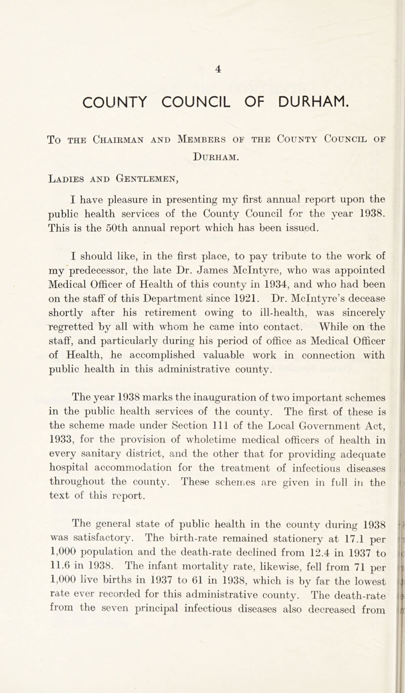 COUNTY COUNCIL OF DURHAM. To THE Chairman and Members of the County Council of Durham. Ladies and Gentlemen, I have pleasure in presenting my first annual report upon the public health services of the County Council for the year 1938. This is the 50th annual report which has been issued. I should like, in the first place, to pay tribute to the work of my predecessor, the late Dr. James McIntyre, who was appointed Medical Officer of Health of this county in 1934, and who had been on the staff of this Department since 1921, Dr. McIntyre’s decease shortly after his retirement owing to ill-health, w’^as sincerely regretted by all with whom he came into contact. While on the staff, and particularly during his period of office as Medical Officer of Health, he accomplished valuable work in connection with public health in this administrative county. The year 1938 marks the inauguration of two important schemes in the public health services of the county. The first of these is the scheme made under Section 111 of the Local Government Act, 1933, for the provision of wholetime medical officers of health in every sanitary district, and the other that for providing adequate hospital accommodation for the treatment of infectious diseases throughout the county. These scheuies are given in full in the text of this report. The general state of public health in the county during 1938 was satisfactory. The birth-rate remained stationery at 17.1 per I, 000 population and the death-rate declined from 12. 4 in 1937 to II. 6 in 1938. The infant mortality rate, likewise, fell from 71 per 1,000 live births in 1937 to 61 in 1938, which is by far the lowest rate ever recorded for this administrative county. The death-rate from the seven principal infectious diseases also decreased from