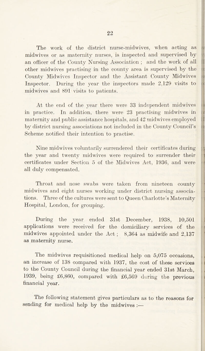 22 The work of the district nurse-midwives, when acting as midwives or as maternity nurses, is inspected and supervised by i? an officer of the County Nursing Association ; and the work of all 11 other midwives practising in the county area is supervised by the County Midwdves Inspector and the Assistant County I'/fidwives u Inspector. During the year the inspectors made 2,129 visits to (t mid wives and 891 visits to patients. ! At the end of the year there were 33 independent midwives in practice. In addition, there were 23 practising midwives in maternity and public assistance hospitals, and 42 midwives employed by district nursing associations not included in the County Council’s Scheme notified their intention to practise. u ! I t ii [ a Nine mid wives voluntarily surrendered their certificates during the year and twenty midwives were required to surrender their ■ ^ certificates under Section 5 of the Midwives Act, 1936, and were all duly compensated. ' Throat and nose swabs were taken from nineteen county midwives and eight nurses working under district nursing associa- tions. Three of the cultures were sent to Queen Charlotte’s Maternity ' i Hospital, London, for grouping. During the year ended 31st December, 1938, 10,501 .1 applications were received for the domicihary services of the ' f midwives appomted under the Act ; 8,364 as midwife and 2,137 as maternity nurse. The midwives requisitioned medical help on 5,075 occasions, , , an increase of 138 compared with 1937, the cost of these services i ( to the County Council during the financial year ended 31st March, , , 1939, being £6,860, compared with £6,569 during the previous i ( financial year. The following statement gives particulars as to the reasons for ' ‘ sending for medical help by the midwives :—