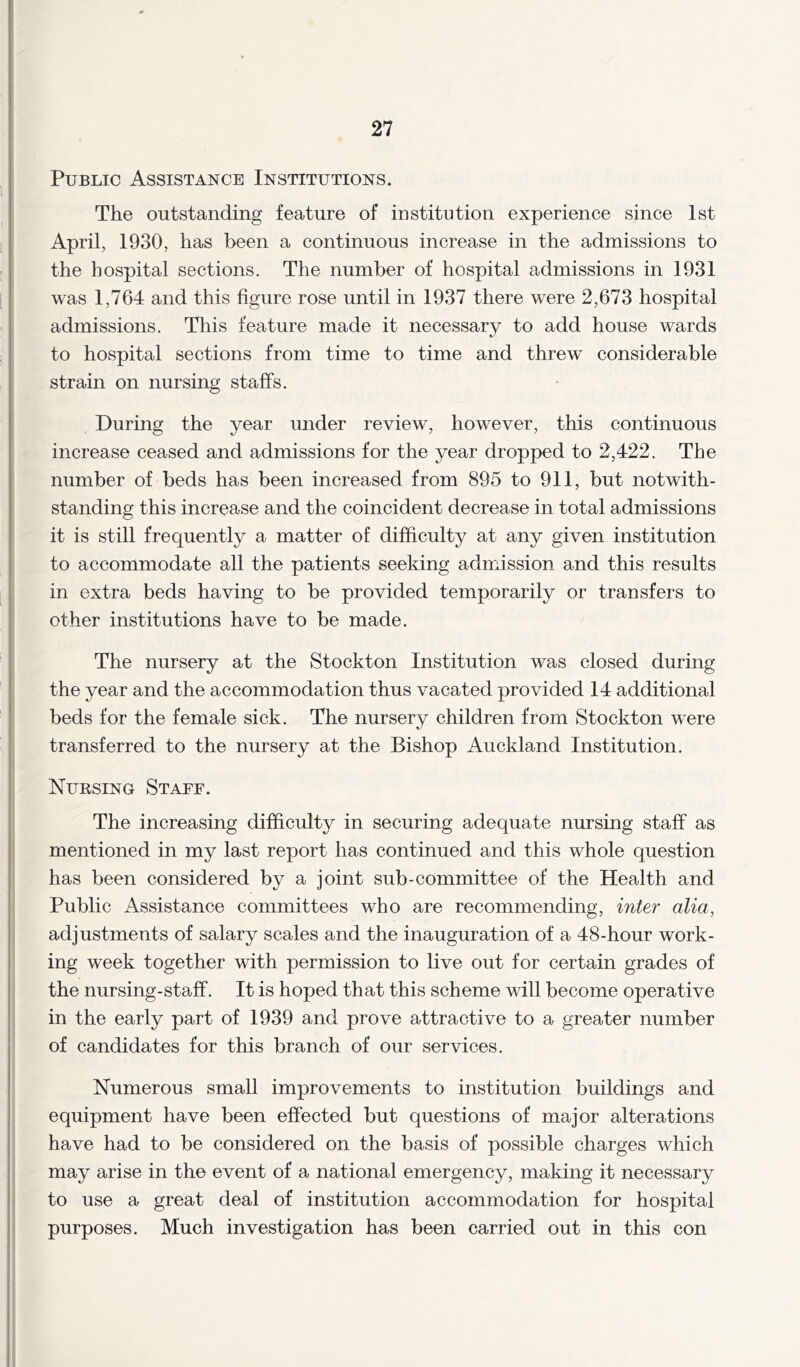 Public Assistance Institutions. The outstanding feature of institution experience since 1st April, 1930, has been a continuous increase in the admissions to the hospital sections. The number of hospital admissions in 1931 was 1,764 and this figure rose until in 1937 there were 2,673 hospital admissions. This feature made it necessary to add house wards to hospital sections from time to time and threw considerable strain on nursing staffs. During the year under review, however, this continuous increase ceased and admissions for the year dropped to 2,422. The number of beds has been increased from 895 to 911, but notwith- standing this increase and the coincident decrease in total admissions it is still frequently a matter of difficulty at any given institution to accommodate all the patients seeking admission and this results in extra beds having to be provided temporarily or transfers to other institutions have to be made. The nursery at the Stockton Institution was closed during the year and the accommodation thus vacated provided 14 additional beds for the female sick. The nursery children from Stockton were transferred to the nursery at the Bishop Auckland Institution. Nursing Staff. The increasing difficulty in securing adequate nursing staff as mentioned in my last report has continued and this whole question has been considered by a joint sub-committee of the Health and Public Assistance committees who are recommending, inter alia, adjustments of salary scales and the inauguration of a 48-hour work- ing week together with permission to live out for certain grades of the nursing-staff. It is hoped that this scheme will become operative in the early part of 1939 and prove attractive to a greater number of candidates for this branch of our services. Numerous small improvements to institution buildings and equipment have been effected but questions of major alterations have had to be considered on the basis of possible charges which may arise in the event of a national emergency, making it necessary to use a great deal of institution accommodation for hospital purposes. Much investigation has been carried out in this con