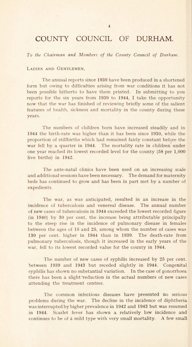 COUNTY COUNCIL OF DURHAM. To the Chairman and Members of the County Council of Durham. Ladies and Gentlemen, The annual reports since 1939 have been produced in a shortened form but owing to difficulties arising from war conditions it has not been possible hitherto to have them printed. In submitting to you reports for the six years from 1939 to 1944, I take the opportunity now that the war has finished of reviewing briefly some of the salient features of health, sickness and mortality in the county during these years. The numbers of children born have increased steadily and in 1944 the birth-rate was higher than it has been since 1930, while the proportion of stillbirths which had remained fairly constant before the war fell by a quarter in 1944. The mortality rate in children under one year reached its lowest recorded level for the county (58 per 1,000 live births) in 1942. The ante-natal clinics have been used on an increasing scale and additional sessions have been necessary. The demand for maternity beds has continued to grow and has been in part met by a number of expedients. The war, as was anticipated, resulted in an increase in the incidence of tuberculosis and venereal disease. The annual number of new cases of tuberculosis in 1944 exceeded the lowest recorded figure (in 1940) by 30 per cent, the increase being attributable principally to the steep rise in the incidence of pulmonary disease in females between the ages of 15 and 25, among whom the number of cases was 130 per cent, higher in 1944 than in 1939. The death-rate from pulmonary tuberculosis, though it increased in the early years of the war, fell to its lowest recorded value for the county in 1944. The number of new cases of syphilis increased by 25 per cent, between 1939 and 1943 but receded slightly in 1944. Congenital syphilis has shown no substantial variation. In the case of gonorrhoea there has been a slight'reduction in the actual numbers of new cases attending the treatment centres. The common infectious diseases have presented no serious problems during the war. The decline in the incidence of diphtheria was interrupted by higher prevalence in 1942 and 1943 but was resumed in 1944. Scarlet fever has shown a relatively low incidence and continues to be of a mild type with very small mortality. A few small