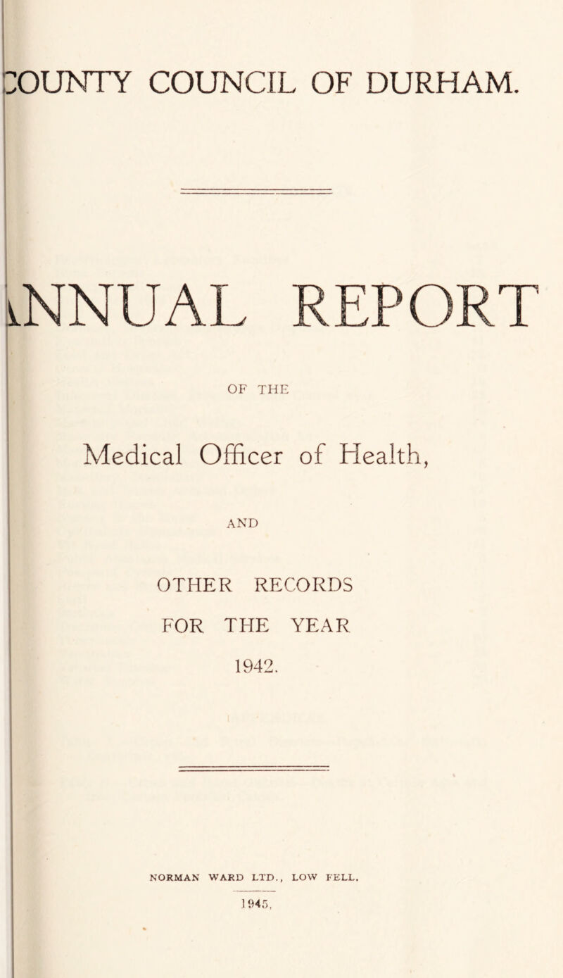 :OUNTY COUNCIL OF DURHAM. ANNUAL REPORT OF THE Medical Officer of Health, OTHER RECORDS FOR THE YEAR 1942. NORMAN WARD LTD., LOW FELL.