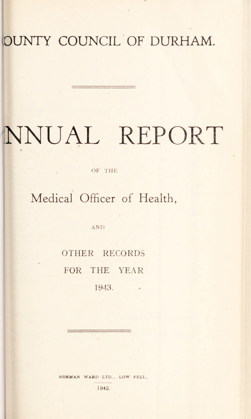 OUNTY COUNCIL OF DURHAM. iNNUAL REPORT OF TH1-; Medical Officer of Health, OTHER RECORDS FOR THE YEAR 1943. I I ) i I NORMAN WARD LTD., LOW FELL.