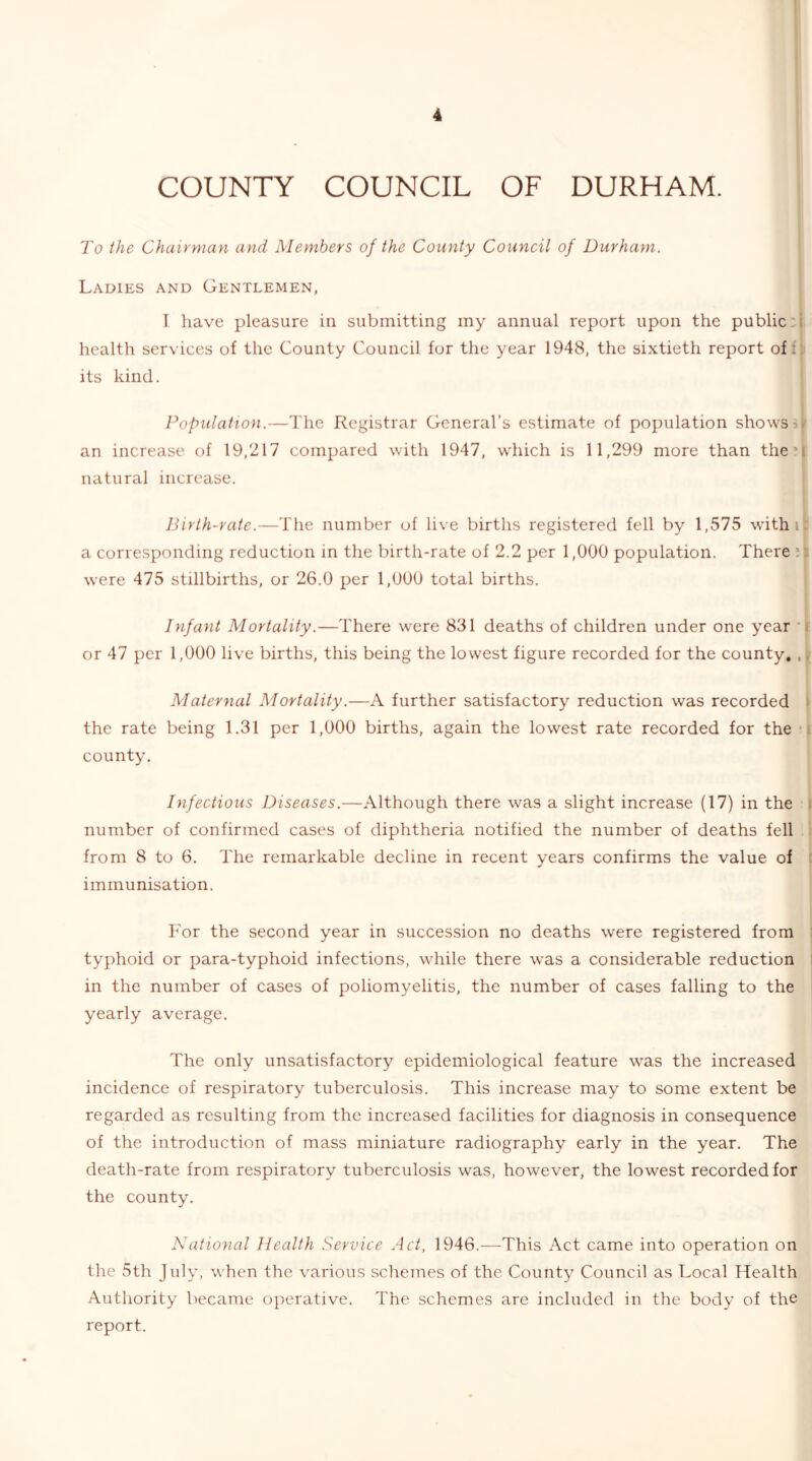 To the Chairman and Members of the County Council of Durham. Ladies and Gentlemen, T have pleasure in submitting my annual report upon the public:! health services of the County Council for the year 1948, the sixtieth report ofi| its kind. ' Population.—The Registrar General’s estimate of population shows jj' an increase of 19,217 compared with 1947, which is 11,299 more than the'I natural increase. Birth-rate.—The number of live births registered fell by 1,575 with it: a corresponding reduction in the birth-rate of 2.2 per 1,000 population. There were 475 stillbirths, or 26.0 per 1,000 total births. Infant Mortality.—There were 831 deaths of children under one year f or 47 per 1,000 live births, this being the lowest figure recorded for the county, ,1^ Maternal Mortality.—A further satisfactory reduction was recorded > the rate being 1.31 per 1,000 births, again the lowest rate recorded for the •» county. Infectious Diseases.—Although there was a slight increase (17) in the I number of confirmed cases of diphtheria notified the number of deaths fell I from 8 to 6. The remarkable decline in recent years confirms the value of t immunisation. For the second year in succession no deaths were registered from j typhoid or para-typhoid infections, while there was a considerable reduction 1 in the number of cases of poliomyelitis, the number of cases falling to the i yearly average. The only unsatisfactory epidemiological feature was the increased incidence of respiratory tuberculosis. This increase may to some extent be regarded as resulting from the increased facilities for diagnosis in consequence of the introduction of mass miniature radiography early in the year. The death-rate from respiratory tuberculosis was, however, the lowest recorded for the county. National Health Service Act, 1946.—This Act came into operation on the 5th July, when the various schemes of the County Council as Local Health Authority became operative. The schemes are included in the body of the report.