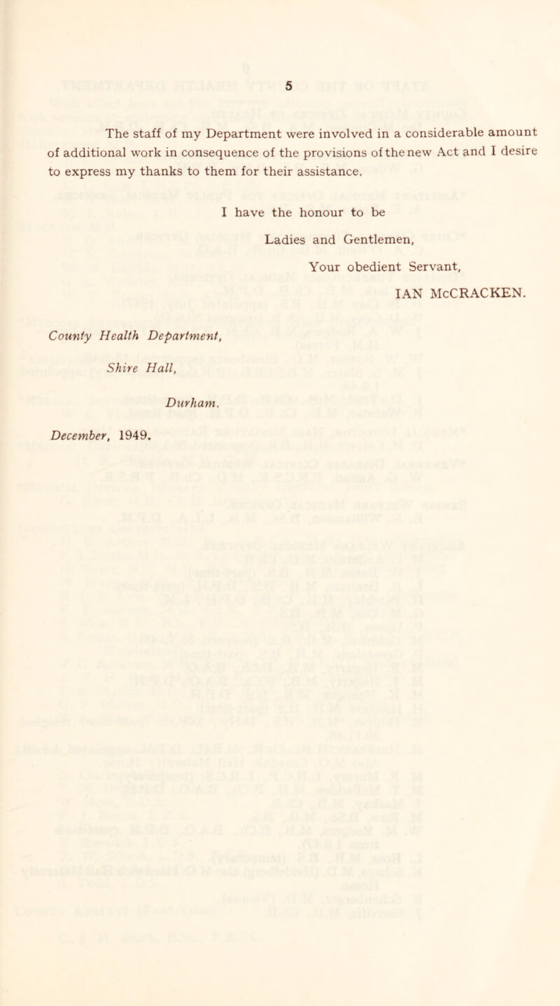 The staff of my Department were involved in a considerable amount of additional work in consequence of the provisions of the new Act and I desire to express my thanks to them for their assistance. I have the honour to be Ladies and Gentlemen, Your obedient Servant, IAN McCRACKEN. County Health Department, Shire Hall, Durham. December, 1949.