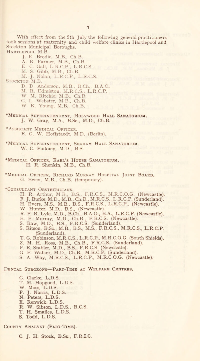 With effect from the 5th July the following general practitioners took sessions at maternity and child welfare clinics in Hartlepool and Stockton Municipal Boroughs. Hartlepool M.B. J. E. Brodie, M.B., Ch.B. A. R. Farmer, M.B., Ch.B. E. C. Gall, L.R.C.P., L.R.C.S. M. S. Gibb, M.B., Ch.B. M. J. Nolan, L.R.C.P., L.R.C.S. Stockton M.B. H. D. Anderson, M.B., B.Ch.. B.A.O. M. R. Edmiston, M.R.C.S., L.R.C.P. W. M. Ritchie, M.B., Ch.B. G. L. W'ebster, M.B., Ch.B. W. K. Young, M.B., Ch.B. *Medical Superintendent, Holywood Haix Sanatorium. J. W. Gray, M.A., B.Sc., M.D., Ch.B. * Assistant Medical Officer. E. G. W. Hoffstaedt, M.D. (Berlin). *Medical Superintendent, Seaham Hall Sanatorium. W. C. Pinkney, M.D., B.S. *Medical Officer, Earl's House Sanatorium. H. R. Shenkin, M.B., Ch.B. *Medical Officer, Richard Murray Hospital Joint Board. G. Ewen, M.B., Ch.B. (temporary). tCoNSULTANT OBSTETRICIANS. H. R. Arthur, M.B., B.S., F.R.C.S., M.R.C.O.G. (Newcastle). F. J. Burke, M.D., M.B., Ch.B., M.R.C.S., L.R.C.P. (Sunderland). H. Evers, M.S., M.B., B.S., F.R.C.S., L.R.C.P., (Newcastle). W. Hunter, M.D., B.S., (Newcastle). R. P. R. Lyle, M.D., B.Ch., B.A.O., B.A., L.R.C.P. (Newcastle). E. F. Murray, M.D., Ch.B., F.R.C.S. (Newcastle). S. Raw, M.D., B.S., F.R.C.S. (Sunderland). S. Ritson, B.Sc., M.B., B.S., M.S., F.R.C.S., M.R.C.S.. L.R.C.P. (Sunderland). T. G. Robinson, M.R.C.S., L.R.C.P., M.R.C.O.G. (South Shields). Z. M. H. Ross, M.B., Ch.B., F.R.C.S. (Sunderland). F. E. Stabler, M.D., B.S., F.R.C.S. (Newcastle). G. F. Walker, M.D., Ch.B., M.R.C.P. (Sunderland). S. A. Way, M.R.C.S., L.R.C.P., M.R.C.O.G. (Newcastle). Dental Surgeons—Part-Time at Welfare Centres, G. Clarke, L.D.S. T. M. Hopgood, L.D.S. W. Moss, L.D.S. F. J. Norris, L.D.S. N. Peters, L.D.S. E. Renwick. L.D.S. R. W. Sibson, L.D.S., R.C.S. T. H. Smailes, L.D.S. S. Todd. L.D.S. County Analyst (Part-Time). C. J. H. Stock, B.Sc., F.R.I.C.