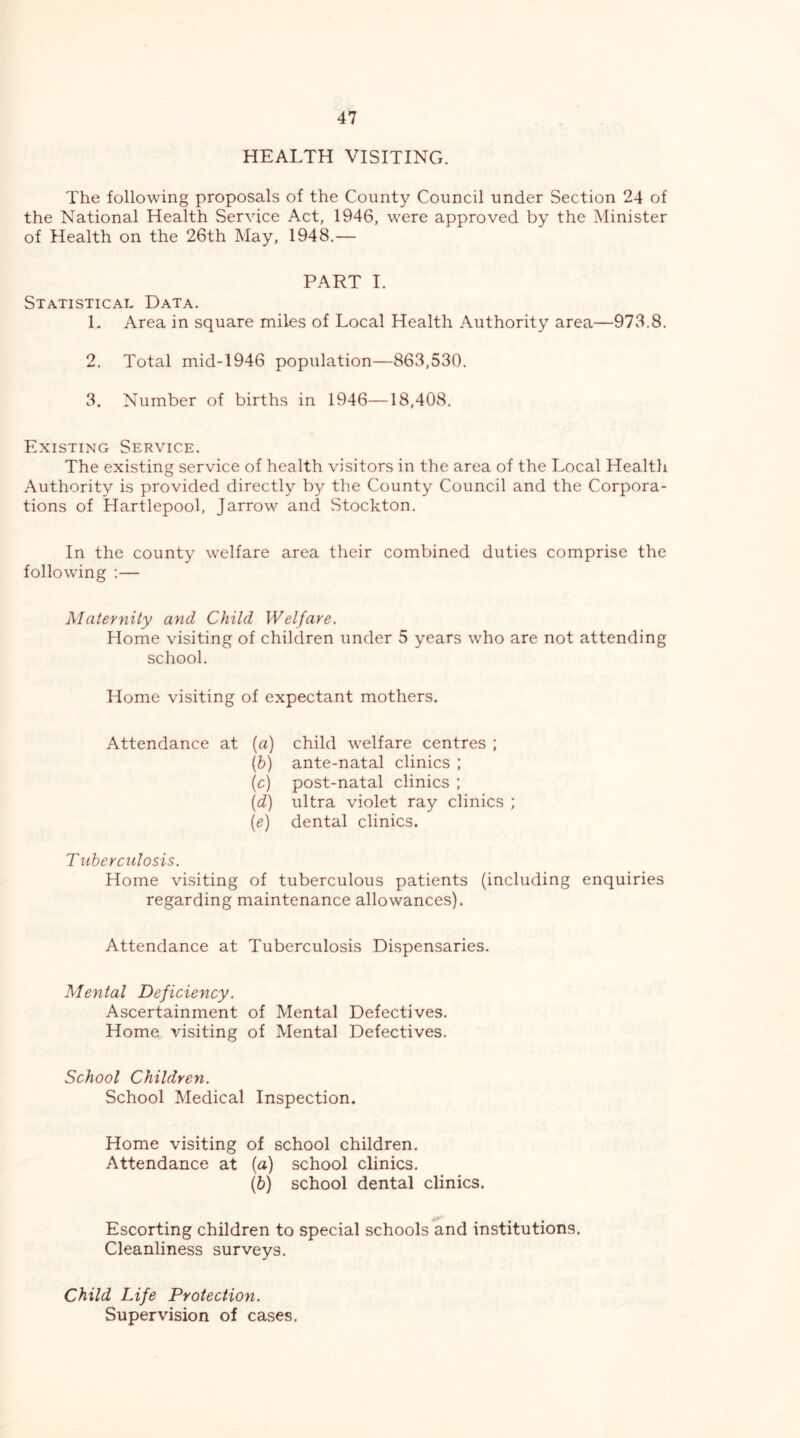 HEALTH VISITING. The following proposals of the County Council under Section 24 of the National Health Service Act, 1946, were approved by the Minister of Health on the 26th May, 1948.— PART I. Statistical Data. L Area in square miles of Local Health Authority area—973.8, 2. Total mid-1946 population—863,530. 3. Number of births in 1946—18,408. Existing Service. The existing service of health visitors in the area of the Local Healtli Authority is provided directly by the County Council and the Corpora- tions of Hartlepool, Jarrow and Stockton. In the county welfare area their combined duties comprise the following :— Maternity arid Child Welfare. Home visiting of children under 5 years who are not attending school. Home visiting of expectant mothers. Attendance at (a) ih) {0) {d) [e) child welfare centres ; ante-natal clinics ; post-natal clinics ; ultra violet ray clinics ; dental clinics. T liber ciilosis. Home visiting of tuberculous patients (including enquiries regarding maintenance allowances). Attendance at Tuberculosis Dispensaries. Mental Deficiency. Ascertainment of Mental Defectives. Home visiting of Mental Defectives. School Children. School Medical Inspection. Home visiting of school children. Attendance at (a) school clinics. (6) school dental clinics. Escorting children to special schools and institutions. Cleanliness surveys. Child Life Protection. Supervision of cases.