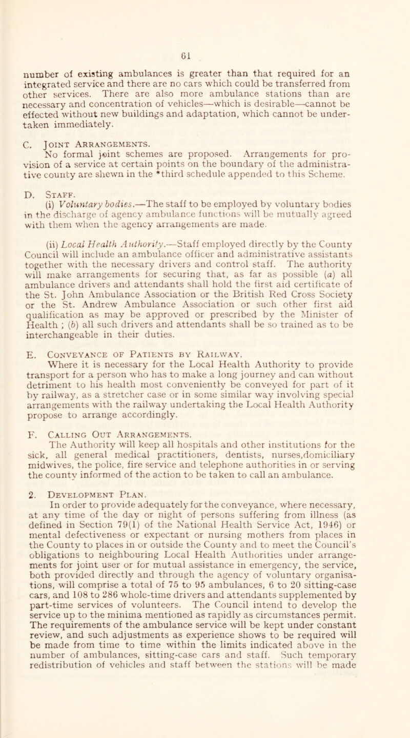 G1 number of existing ambulances is greater than that required for an integrated service and there are no cars which could be transferred from other services. There are also more ambulance stations than are necessary and concentration of vehicles—which is desirable—cannot be effected without new buildings and adaptation, which cannot be under- taken immediately. C. Joint Arrangements. No formal }©int schemes are proposed. Arrangements for pro- vision of a service at certain points on the boundary of the administra- tive county are shewn in the * third schedule appended to tfiis Scheme. D. Staff. (i) Voluntary bodies.—The staff to be employed by voluntary bodies in the discharge of agency ambulance functions will be mutually agreed with them when the agency arrangements are made. (ii) Local Health Authority.—Staff employed directly by the County Council will include an ambulance officer and administrative assistants together with the necessary drivers and control staff. The authority will make arrangements for securing that, as far as possible (a) all ambulance drivers and attendants shall hold the first aid certificate of the St. John Ambulance Association or the British Red Cross Society or the St. Andrew Ambulance Association or such other first aid qualification as may be approved or prescribed by the Minister of Health ; [h) all such drivers and attendants shall be so trained as to be interchangeable in their duties. E. Conveyance of Patients by Railway. Where it is necessary for the Local Health Authority to provide transport for a person who has to make a long journey and can without detriment to his health most conveniently be conveyed for part of it by railway, as a stretcher case or in some similar way involving special arrangements with the railway undertaking the Local Health Authority propose to arrange accordingly. F. Calling Out Arrangements. The Authority will keep all hospitals and other institutions for the sick, all general medical practitioners, dentists, nurses,domiciliary midwives, the police, fire service and telephone authorities in or serving the county informed of the action to be taken to call an ambulance. 2. Development Plan. In order to provide adequately for the conveyance, where necessary, at any time of the day or night of persons suffering from illness (as defined in Section 79(1) of the National Health Service Act, 1946) or mental defectiveness or expectant or nursing mothers from places in the County to places in or outside the County and to meet the Council’s obligations to neighbouring Local Health Authorities under arrange- ments for joint user or for mutual assistance in emergency, the service, both provided directly and through the agency of voluntary organisa- tions, will comprise a total of 75 to 95 ambulances, 6 to 20 sitting-case cars, and 108 to 286 whole-time drivers and attendants supplemented by part-time services of volunteers. The Council intend to develop the service up to the minima mentioned as rapidly as circumstances permit. The requirements of the ambulance service will be kept under constant review, and such adjustments as experience shows to be required will be made from time to time within the limits indicated above in the number of ambulances, sitting-case cars and staff. Such temporary redistribution of vehicles and staff between the stations will be made