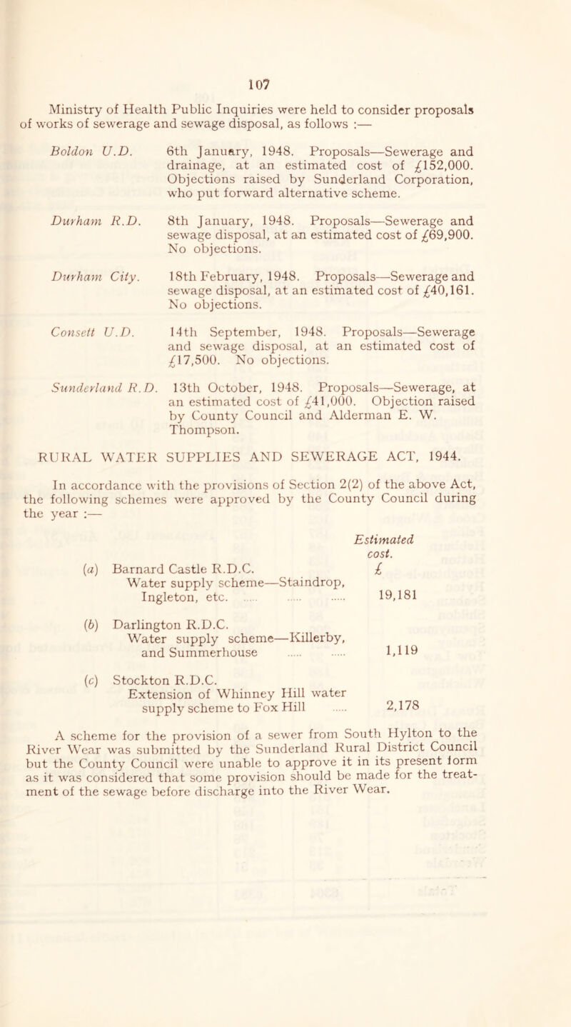 Ministry of Health Public Inquiries were held to consider proposals of works of sewerage and sewage disposal, as follows :— Boldon U.D. Durham R.D. Durham City. Consett U.D. Sunderland R.D. 6th January, 1948. Proposals—Sewerage and drainage, at an estimated cost of ;i^l 52,000. Objections raised by Sunderland Corporation, who put forward alternative scheme. 8th January, 1948. Proposals—Sewerage and sewage disposal, at an estimated cost of ;^69,900. No objections. 18th February, 1948. Proposals—Sewerage and sewage disposal, at an estimated cost of ;^40,161. No objections. 14th September, 1948. Proposals—Sewerage and sewage disposal, at an estimated cost of ;^17,500. No objections. 13th October, 1948. Proposals—Sewerage, at an estimated cost of ^41,000. Objection raised by County Council and Alderman E. W. Thompson. RURAL WATER SUPPLIES AND SEWERAGE ACT, 1944. In accordance with the provisions of Section 2(2) of the above Act, the following schemes were approved by the County Council during the year :— Estimated cost. {a) Barnard Castle R.D.C. £ Water supply scheme—Staindrop, 19,181 Ingleton, etc (b) Darlington R.D.C. Water supply scheme—Killerby, 1,119 and Summerhouse io) Stockton R.D.C. Extension of Whinney Hill water 2,178 supply scheme to Fox Hill A scheme for the provision of a sewer from South Hylton to the River Wear was submitted by the Sunderland Rural District Council but the County Council were unable to approve it in its present lorm as it was considered that some provision should be made for the treat- ment of the sewage before discharge into the River Wear.