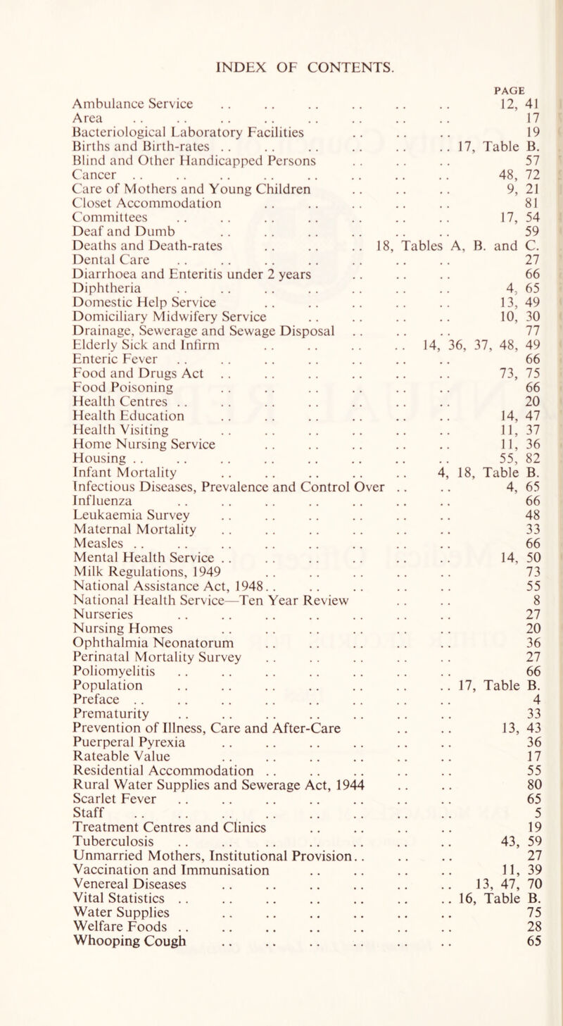 INDEX OF CONTENTS. PAGE Ambulance Service 12, 41 Area 17 Bacteriological Laboratory Facilities 19 Births and Birth-rates 17, Table B. Blind and Other Handicapped Persons 57 Cancer 48, 72 Care of Mothers and Young Children 9, 21 Closet Accommodation 81 Committees 17, 54 Deaf and Dumb 59 Deaths and Death-rates .. .. ..18, Tables A, B. and C. Dental Care 27 Diarrhoea and Enteritis under 2 years 66 Diphtheria 4, 65 Domestic Help Service 13, 49 Domiciliary Midwifery Service 10, 30 Drainage, Sewerage and Sewage Disposal 77 Elderly Sick and Infirm 14, 36, 37, 48, 49 Enteric Fever 66 Food and Drugs Act 73, 75 Food Poisoning 66 Health Centres 20 Health Education 14, 47 Health Visiting 11, 37 Home Nursing Service 11, 36 Housing 55, 82 Infant Mortality 4; 18, Table B. Infectious Diseases, Prevalence and Control Over .. 4, 65 Influenza 66 Leukaemia Survey 48 Maternal Mortality 33 Measles 66 Mental Health Service 14, 50 Milk Regulations, 1949 73 National Assistance Act, 1948. . 55 National Health Service—Ten Year Review 8 Nurseries 27 Nursing Homes 20 Ophthalmia Neonatorum 36 Perinatal Mortality Survey 27 Poliomyelitis 66 Population 17, Table B. Preface 4 Prematurity 33 Prevention of Illness, Care and After-Care 13, 43 Puerperal Pyrexia 36 Rateable Value 17 Residential Accommodation 55 Rural Water Supplies and Sewerage Act, 1944 80 Scarlet Fever 65 Staff 5 Treatment Centres and Clinics 19 Tuberculosis 43, 59 Unmarried Mothers, Institutional Provision.. 27 Vaccination and Immunisation 11, 39 Venereal Diseases 13, 47, 70 Vital Statistics 16, Table B. Water Supplies 75 Welfare Foods 28 Whooping Cough 65