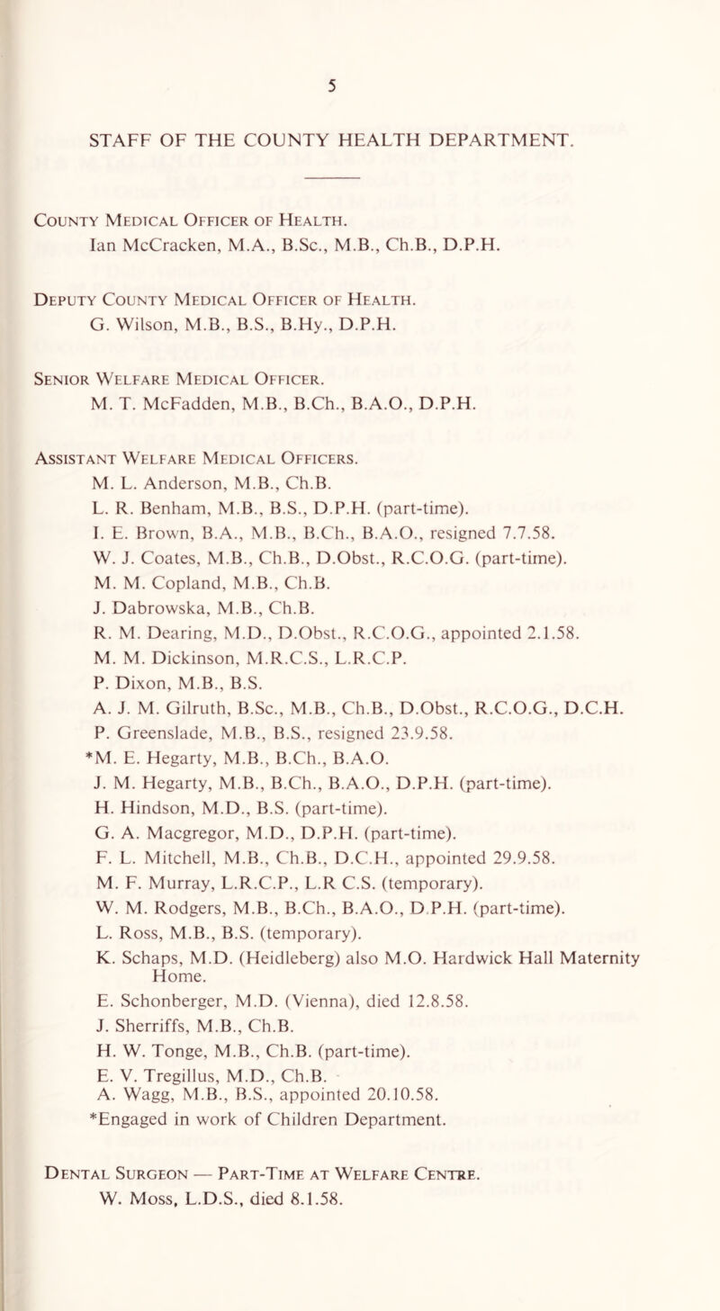 STAFF OF THE COUNTY HEALTH DEPARTMENT. County Medical Officer of Health. Ian McCracken, M.A., B.Sc., M.B., Ch.B., D.P.H. Deputy County Medical Officer of Health. G. Wilson, M.B., B.S., B.Hy., D.P.H. Senior Welfare Medical Officer. M. T. McFadden, M.B., B.Ch., B.A.O., D.P.H. Assistant Welfare Medical Officers. M. L. Anderson, M.B., Ch.B. L. R. Benham, M.B., B.S., D.P.H. (part-time). I. E. Brown, B.A., M.B., B.Ch., B.A.O., resigned 7.7.58. W. J. Coates, M.B., Ch.B., D.Obst., R.C.O.G. (part-time). M. M. Copland, M.B., Ch.B. J. Dabrowska, M.B., Ch.B. R. M. Dearing, M.D., D.Obst., R.C.O.G., appointed 2.1.58. M. M. Dickinson, M.R.C.S., L.R.C.P. P. Dixon, M.B., B.S. A. J. M. Gilruth, B.Sc., M.B., Ch.B., D.Obst., R.C.O.G., D.C.H. P. Greenslade, M.B., B.S., resigned 23.9.58. *M. E. Hegarty, M.B., B.Ch., B.A.O. J. M. Hegarty, M.B., B.Ch., B.A.O., D.P.H. (part-time). H. Hindson, M.D., B.S. (part-time). G. A. Macgregor, M.D., D.P.H. (part-time). F. L. Mitchell, M.B., Ch.B., D.C.H., appointed 29.9.58. M. F. Murray, L.R.C.P., L.R C.S. (temporary). W. M. Rodgers, M.B., B.Ch., B.A.O., D P.H. (part-time). L. Ross, M.B., B.S. (temporary). K. Schaps, M.D. (Heidleberg) also M.O. Hardwick Hall Maternity Home. E. Schonberger, M.D. (Vienna), died 12.8.58. J. Sherriffs, M.B., Ch.B. H. W. Tonge, M.B., Ch.B. (part-time). E. V. Tregillus, M.D., Ch.B. A. Wagg, M.B., B.S., appointed 20.10.58. *Engaged in work of Children Department. Dental Surgeon — Part-Time at Welfare Centre. W. Moss, L.D.S., died 8.1.58.