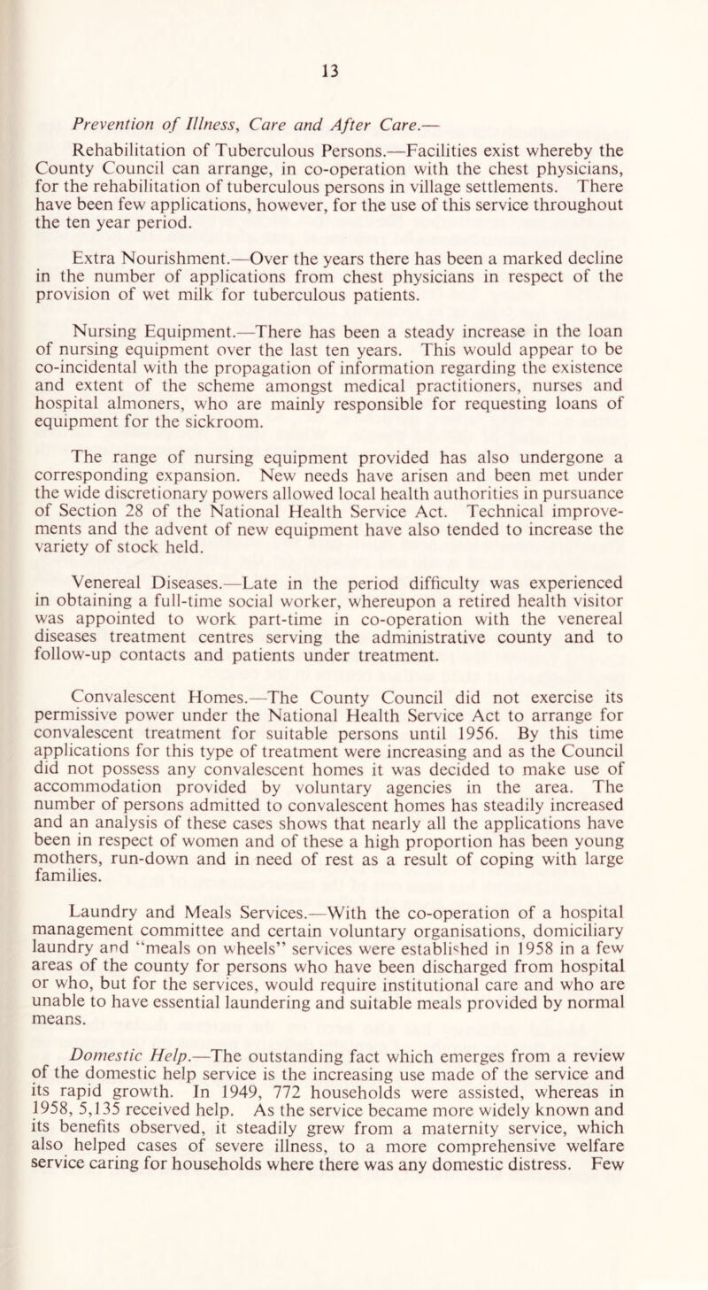 Prevention of Illness, Care and After Care.— Rehabilitation of Tuberculous Persons.—Facilities exist whereby the County Council can arrange, in co-operation with the chest physicians, for the rehabilitation of tuberculous persons in village settlements. There have been few applications, however, for the use of this service throughout the ten year period. Extra Nourishment.—Over the years there has been a marked decline in the number of applications from chest physicians in respect of the provision of wet milk for tuberculous patients. Nursing Equipment.—There has been a steady increase in the loan of nursing equipment over the last ten years. This would appear to be co-incidental with the propagation of information regarding the existence and extent of the scheme amongst medical practitioners, nurses and hospital almoners, who are mainly responsible for requesting loans of equipment for the sickroom. The range of nursing equipment provided has also undergone a corresponding expansion. New needs have arisen and been met under the wide discretionary powers allowed local health authorities in pursuance of Section 28 of the National Health Service Act. Technical improve- ments and the advent of new equipment have also tended to increase the variety of stock held. Venereal Diseases.—Late in the period difficulty was experienced in obtaining a full-time social worker, whereupon a retired health visitor w'as appointed to work part-time in co-operation with the venereal diseases treatment centres serving the administrative county and to follow-up contacts and patients under treatment. Convalescent Homes.—The County Council did not exercise its permissive power under the National Health Service Act to arrange for convalescent treatment for suitable persons until 1956. By this time applications for this type of treatment were increasing and as the Council did not possess any convalescent homes it was decided to make use of accommodation provided by voluntary agencies in the area. The number of persons admitted to convalescent homes has steadily increased and an analysis of these cases shows that nearly all the applications have been in respect of women and of these a high proportion has been young mothers, run-down and in need of rest as a result of coping with large families. Laundry and Meals Services.—With the co-operation of a hospital management committee and certain voluntary organisations, domiciliary laundry and “meals on wheels” services w;ere established in 1958 in a few areas of the county for persons who have been discharged from hospital or who, but for the services, would require institutional care and who are unable to have essential laundering and suitable meals provided by normal means. Domestic Help.—The outstanding fact which emerges from a review of the domestic help service is the increasing use made of the service and its rapid growth. In 1949, 772 households were assisted, whereas in 1958, 5,135 received help. As the service became more widely known and its benefits observed, it steadily grew from a maternity service, which also helped cases of severe illness, to a more comprehensive welfare service caring for households where there was any domestic distress. Few