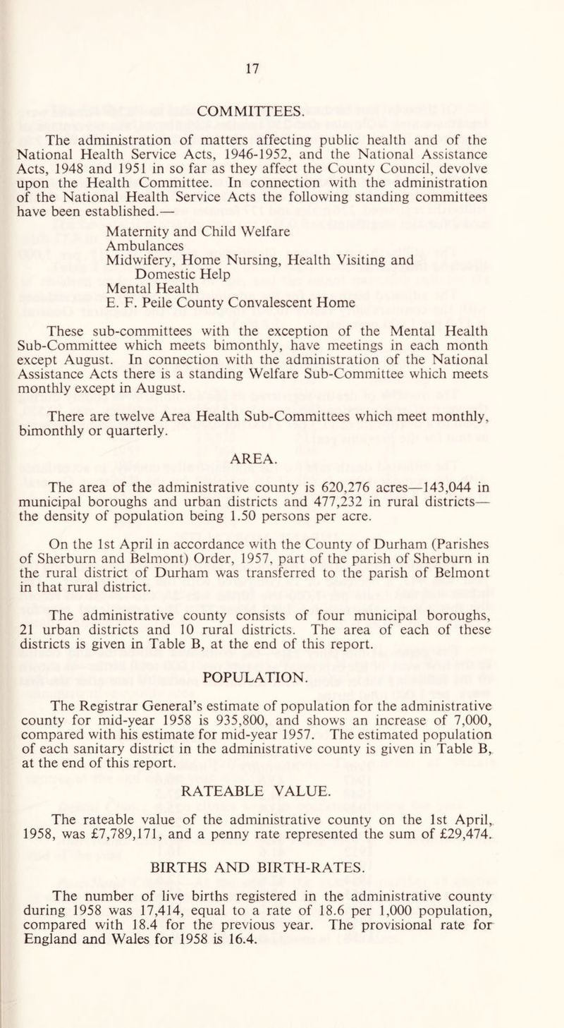 COMMITTEES. The administration of matters affecting public health and of the National Health Service Acts, 1946-1952, and the National Assistance Acts, 1948 and 1951 in so far as they affect the County Council, devolve upon the Health Committee. In connection with the administration of the National Health Service Acts the following standing committees have been established.— Maternity and Child Welfare Ambulances Midwifery, Home Nursing, Health Visiting and Domestic Help Mental Health E. F. Peile County Convalescent Home These sub-committees with the exception of the Mental Health Sub-Committee which meets bimonthly, have meetings in each month except August. In connection with the administration of the National Assistance Acts there is a standing Welfare Sub-Committee which meets monthly except in August. There are twelve Area Health Sub-Committees which meet monthly, bimonthly or quarterly. AREA. The area of the administrative county is 620,276 acres—143,044 in municipal boroughs and urban districts and 477,232 in rural districts— the density of population being 1.50 persons per acre. On the 1st April in accordance with the County of Durham (Parishes of Sherburn and Belmont) Order, 1957, part of the parish of Sherburn in the rural district of Durham was transferred to the parish of Belmont in that rural district. The administrative county consists of four municipal boroughs, 21 urban districts and 10 rural districts. The area of each of these districts is given in Table B, at the end of this report. POPULATION. The Registrar General’s estimate of population for the administrative county for mid-year 1958 is 935,800, and shows an increase of 7,000, compared with his estimate for mid-year 1957. The estimated population of each sanitary district in the administrative county is given in Table B, at the end of this report. RATEABLE VALUE. The rateable value of the administrative county on the 1st April, 1958, was £7,789,171, and a penny rate represented the sum of £29,474. BIRTHS AND BIRTH-RATES. The number of live births registered in the administrative county during 1958 was 17,414, equal to a rate of 18.6 per 1,000 population, compared with 18.4 for the previous year. The provisional rate for England and Wales for 1958 is 16.4.