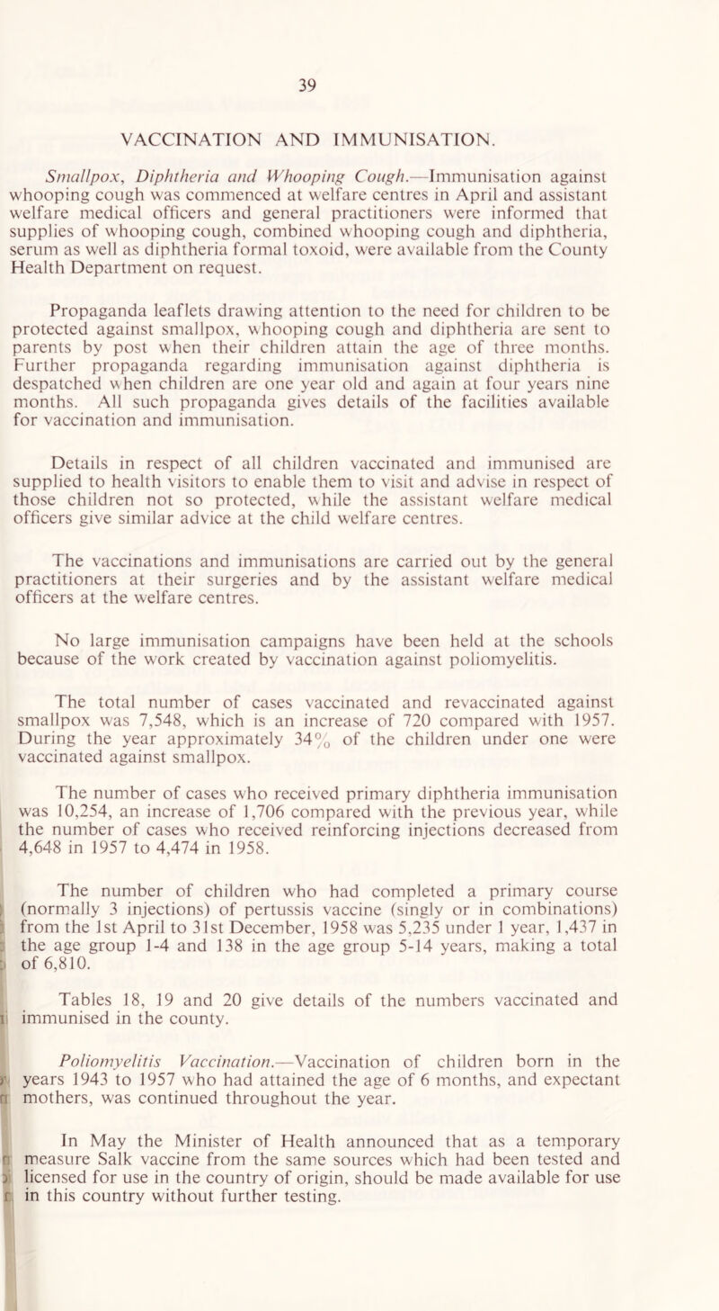 VACCINATION AND IMMUNISATION. Smallpox, Diphtheria and Whooping Cough.—Immunisation against whooping cough was commenced at welfare centres in April and assistant welfare medical officers and general practitioners were informed that supplies of whooping cough, combined whooping cough and diphtheria, serum as well as diphtheria formal toxoid, were available from the County Health Department on request. Propaganda leaflets drawing attention to the need for children to be protected against smallpox, whooping cough and diphtheria are sent to parents by post when their children attain the age of three months. Further propaganda regarding immunisation against diphtheria is despatched when children are one year old and again at four years nine months. All such propaganda gives details of the facilities available for vaccination and immunisation. Details in respect of all children vaccinated and immunised are supplied to health visitors to enable them to visit and advise in respect of those children not so protected, while the assistant welfare medical officers give similar advice at the child welfare centres. The vaccinations and immunisations are carried out by the general practitioners at their surgeries and by the assistant welfare medical officers at the welfare centres. No large immunisation campaigns have been held at the schools because of the work created by vaccination against poliomyelitis. The total number of cases vaccinated and revaccinated against smallpox was 7,548, which is an increase of 720 compared with 1957. During the year approximately 34% of the children under one were vaccinated against smallpox. The number of cases who received primary diphtheria immunisation was 10,254, an increase of 1,706 compared with the previous year, while the number of cases who received reinforcing injections decreased from 4,648 in 1957 to 4,474 in 1958. The number of children who had completed a primary course (normally 3 injections) of pertussis vaccine (singly or in combinations) from the 1st April to 31st December, 1958 was 5,235 under 1 year, 1,437 in the age group 1-4 and 138 in the age group 5-14 years, making a total ; of 6,810. Tables 18, 19 and 20 give details of the numbers vaccinated and li immunised in the county. Poliomyelitis Vaccination.—Vaccination of children born in the r years 1943 to 1957 who had attained the age of 6 months, and expectant n mothers, was continued throughout the year. In May the Minister of Health announced that as a temporary n measure Salk vaccine from the same sources which had been tested and j licensed for use in the country of origin, should be made available for use r in this country without further testing.