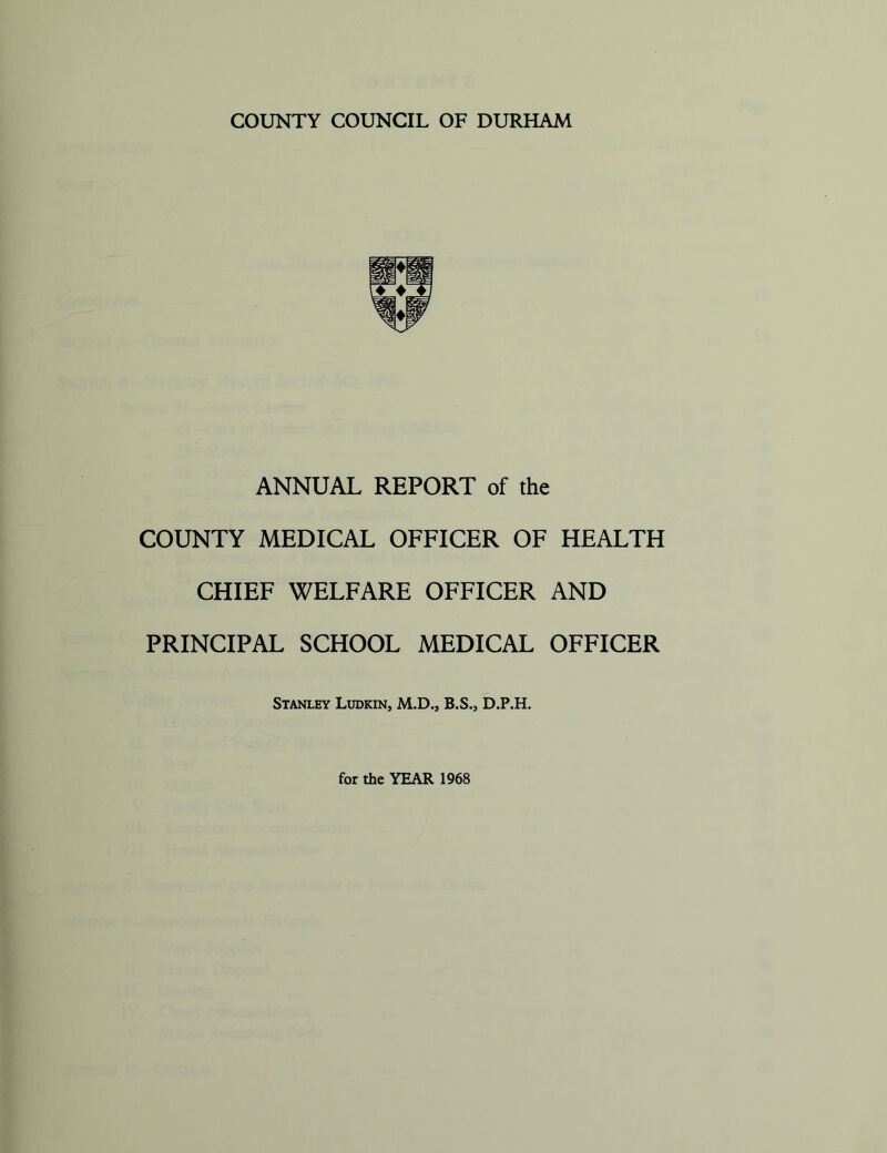 COUNTY COUNCIL OF DURHAM ANNUAL REPORT of the COUNTY MEDICAL OFFICER OF HEALTH CHIEF WELFARE OFFICER AND PRINCIPAL SCHOOL MEDICAL OFFICER Stanley Ludkin, M.D., B.S., D.P.H. for the YEAR 1968