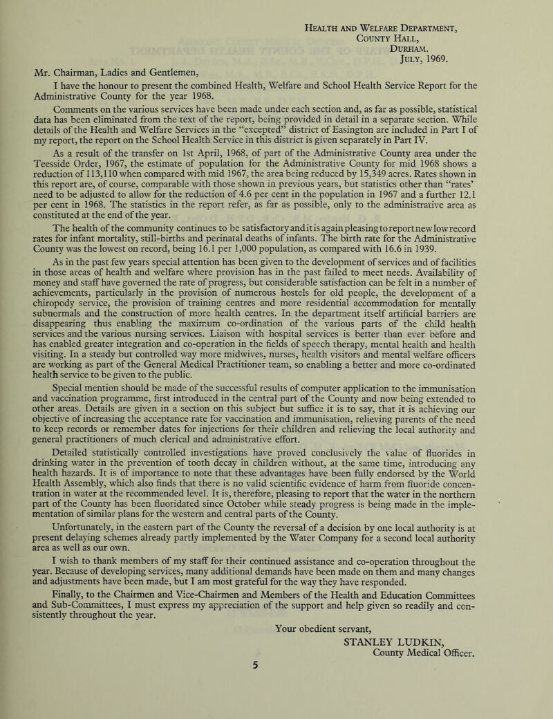 Health and Welfare Department, County Hall, Durham. July, 1969. Mr. Chairman, Ladies and Gentlemen, I have the honour to present the combined Health, Welfare and School Health Service Report for the Administrative County for the year 1968. Comments on the various services have been made under each section and, as far as possible, statistical data has been eliminated from the text of the report, being provided in detail in a separate section. While details of the Health and Welfare Services in the “excepted” district of Easington are included in Part I of my report, the report on the School Health Service in this district is given separately in Part IV. As a result of the transfer on 1st April, 1968, of part of the Administrative County area under the Teesside Order, 1967, the estimate of population for the Administrative County for mid 1968 shows a reduction of 113,110 when compared with mid 1967, the area being reduced by 15,349 acres. Rates shown in this report are, of course, comparable with those shown in previous years, but statistics other than “rates’ need to be adjusted to allow for the reduction of 4.6 per cent in the population in 1967 and a further 12.1 per cent in 1968. The statistics in the report refer, as far as possible, only to the administrative area as constituted at the end of the year. The health of the community continues to be satisfactory and it is again pleasing to report new low record rates for infant mortality, still-births and perinatal deaths of infants. The birth rate for the Administrative County was the lowest on record, being 16.1 per 1,000 population, as compared with 16.6 in 1939. As in the past few years special attention has been given to the development of services and of facilities in those areas of health and welfare where provision has in the past failed to meet needs. Availability of money and staff have governed the rate of progress, but considerable satisfaction can be felt in a number of achievements, particularly in the provision of numerous hostels for old people, the development of a chiropody service, the provision of training centres and more residential accommodation for mentally subnormals and the construction of more health centres. In the department itself artificial barriers are disappearing thus enabling the maximum co-ordination of the various parts of the child health services and the various nursing services. Liaison with hospital services is better than ever before and has enabled greater integration and co-operation in the fields of speech therapy, mental health and health visiting. In a steady but controlled way more midwives, nurses, health visitors and mental welfare officers are working as part of the General Medical Practitioner team, so enabling a better and more co-ordinated health service to be given to the public. Special mention should be made of the successful results of computer application to the immunisation and vaccination programme, first introduced in the central part of the County and now being extended to other areas. Details are given in a section on this subject but suffice it is to say, that it is achieving our objective of increasing the acceptance rate for vaccination and immunisation, relieving parents of the need to keep records or remember dates for injections for their children and relieving the local authority and general practitioners of much clerical and administrative effort. Detailed statistically controlled investigations have proved conclusively the value of fluorides in drinking water in the prevention of tooth decay in children without, at the same time, introducing any health hazards. It is of importance to note that these advantages have been fully endorsed by the World Health Assembly, which also finds that there is no valid scientific evidence of harm from fluoride concen- tration in water at the recommended level. It is, therefore, pleasing to report that the water in the northern part of the County has been fluoridated since October while steady progress is being made in the imple- mentation of similar plans for the western and central parts of the Comity. Unfortunately, in the eastern part of the County the reversal of a decision by one local authority is at present delaying schemes already partly implemented by the Water Company for a second local authority area as well as our own. I wish to thank members of my staff for their continued assistance and co-operation throughout the year. Because of developing services, many additional demands have been made on them and many changes and adjustments have been made, but I am most grateful for the way they have responded. Finally, to the Chairmen and Vice-Chairmen and Members of the Health and Education Committees and Sub-Committees, I must express my appreciation of the support and help given so readily and con- sistently throughout the year. Your obedient servant, STANLEY LUDKIN, County Medical Officer.