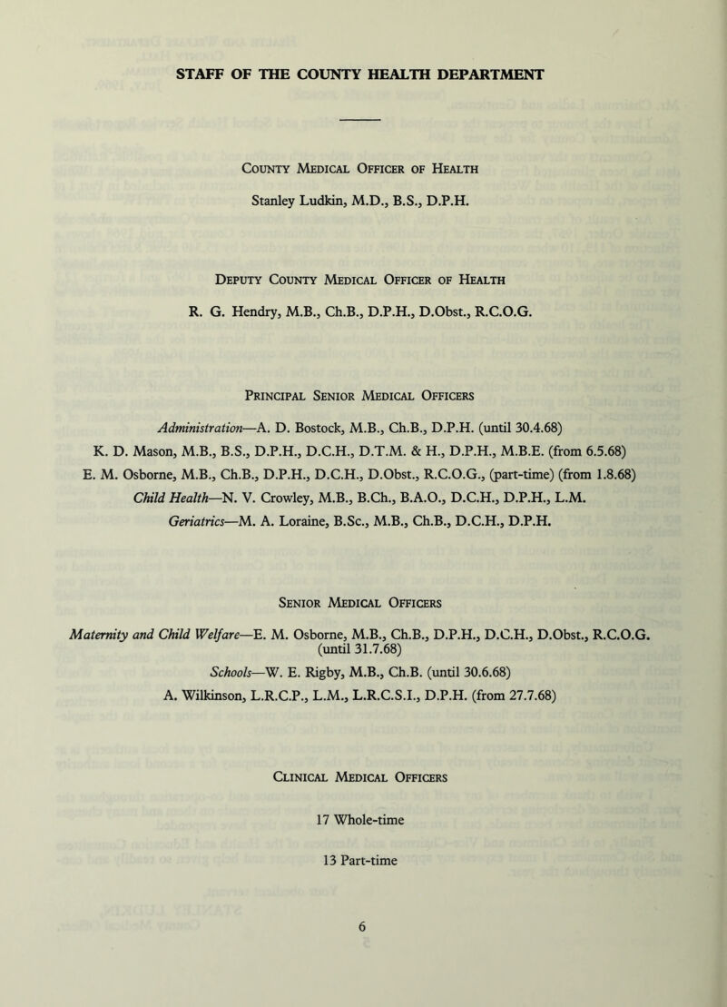 STAFF OF THE COUNTY HEALTH DEPARTMENT County Medical Officer of Health Stanley Ludkin, M.D., B.S., D.P.H. Deputy County Medical Officer of Health R. G. Hendry, M.B., Ch.B., D.P.H., D.Obst., R.C.O.G. Principal Senior Medical Officers Administration—A. D. Bostock, M.B., Ch.B., D.P.H. (until 30.4.68) K. D. Mason, M.B., B.S., D.P.H., D.C.H., D.T.M. & H., D.P.H., M.B.E. (from 6.5.68) E. M. Osborne, M.B., Ch.B., D.P.H., D.C.H., D.Obst., R.C.O.G., (part-time) (from 1.8.68) Child Health—N. V. Crowley, M.B., B.Ch., B.A.O., D.C.H., D.P.H., L.M. Geriatrics—M. A. Loraine, B.Sc., M.B., Ch.B., D.C.H., D.P.H. Senior Medical Officers Maternity and Child Welfare—E. M. Osborne, M.B., Ch.B., D.P.H., D.C.H., D.Obst., R.C.O.G. (until 31.7.68) Schools—W. E. Rigby, M.B., Ch.B. (until 30.6.68) A. Wilkinson, L.R.C.P., L.M., L.R.C.S.I., D.P.H. (from 27.7.68) Clinical Medical Officers 17 Whole-time 13 Part-time