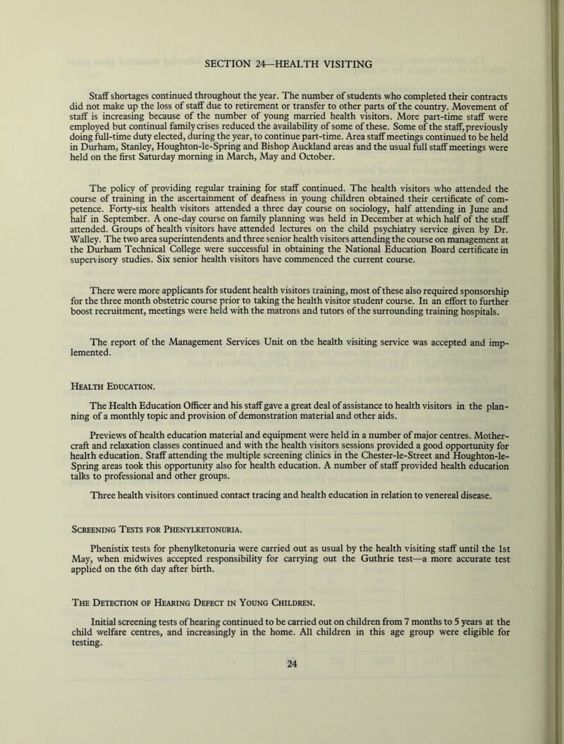 SECTION 24—HEALTH VISITING Staff shortages continued throughout the year. The niunber of students who completed their contracts did not make up the loss of staff due to retirement or transfer to other parts of the country. Movement of staff is increasing because of the niimber of young married health visitors. More part-time staff were employed but continual family crises reduced the availability of some of these. Some of the staff, previously doing full-time duty elected, during the year, to continue part-time. Area staff meetings continued to be held in Durham, Stanley, Houghton-le-Spring and Bishop Auckland areas and the usual full staff meetings were held on the first Saturday morning in March, May and October. The policy of providing regular training for staff continued. The health visitors who attended the course of training in the ascertainment of deafness in young children obtained their certificate of com- petence. Forty-six health visitors attended a three day course on sociology, half attending in June and half in September. A one-day course on family planning was held in December at which half of the staff attended. Groups of health visitors have attended lectures on the cltild psychiatry service given by Dr. Walley. The two area superintendents and three senior health visitors attending the course on management at the Durham Technical College were successful in obtaining the National Education Board certificate in supervisory studies. Six senior health visitors have commenced the current course. There were more applicants for student health visitors training, most of these also required sponsorship for the three month obstetric course prior to taking the health visitor student course. In an effort to further boost recruitment, meetings were held with the matrons and tutors of the surrounding training hospitals. The report of the Management Services Unit on the health visiting service was accepted and imp- lemented. Health Education. The Health Education Officer and his staff gave a great deal of assistance to health visitors in the plan- ning of a monthly topic and provision of demonstration material and other aids. Previews of health education material and equipment were held in a number of major centres. Mother- craft and relaxation classes continued and with the health visitors sessions provided a good opportunity for health education. Staff attending the multiple screening clinics in the Chester-le-Street and Houghton-le- Spring areas took this opportunity also for health education. A number of staff provided health education talks to professional and other groups. Three health visitors continued contact tracing and health education in relation to venereal disease. Screening Tests for Phenylketonuria. Phenistix tests for phenylketonuria were carried out as usual by the health visiting staff until the 1st May, when midwives accepted responsibility for carrying out the Guthrie test—a more accurate test applied on the 6th day after birth. The Detection of Hearing Defect in Young Children. Initial screening tests of hearing continued to be carried out on children from 7 months to 5 years at the child welfare centres, and increasingly in the home. All children in this age group were eligible for testing.