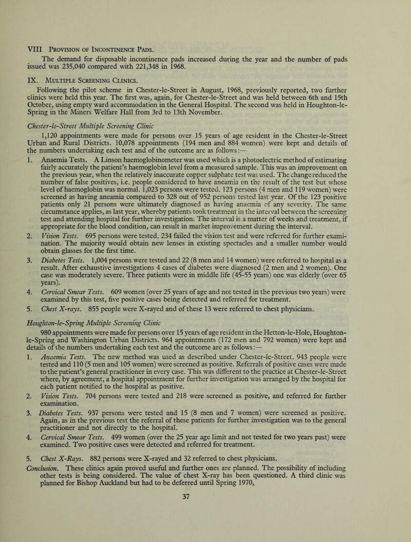 VIII Provision of Incontinence Pads. The demand for disposable incontinence pads increased during the year and the number of pads issued was 235,040 compared with 221,348 in 1968. IX. Multiple Screening Clinics. Following the pilot scheme in Chester-le-Street in August, 1968, previously reported, two further clinics were held this year. The first was, again, for Chester-le-Street and was held between 6th and 15th October, using empty ward accommodation in the General Hospital. The second was held in Houghton-le- Spring in the Miners Welfare Hall from 3rd to 13th November. Chester-le-Street Multiple Screening Clinic 1,120 appointments were made for persons over 15 years of age resident in the Chester-le-Street Urban and Rural Districts. 10,078 appointments (194 men and 884 women) were kept and details of the numbers undertaking each test and of the outcome are as follows — 1. Anaemia Tests. A Linson haemoglobinometer was used which is a photoelectric method of estimating fairly accurately the patient’s haemoglobin level from a measured sample. This was an improvement on the previous year, when the relatively inaccurate copper sulphate test was used. The change reduced the number of false positives, i.e. people considered to have aneamia on the result of the test but whose level of haemoglobin was noraial. 1,023 persons were tested. 123 persons (4 men and 119 women) were screened as having aneamia compared to 328 out of 952 persons tested last year. Of the 123 positive patients only 21 persons were ultimately diagnosed as having anaemia of any severity. The same circumstance applies, as last year, whereby patients took treatment in the interval between the screening test and attending hospital for further investigation. The interval is a matter of weeks and treatment, if appropriate for the blood condition, can result in market improvement during the interval. 2. Vision Tests. 695 persons were tested. 234 failed the vision test and were referred for further exami- nation. The majority would obtain new lenses in existing spectacles and a smaller number would obtain glasses for the first time. 3. Diabetes Tests. 1,004 persons were tested and 22 (8 men and 14 women) were referred to hospital as a result. After exhaustive investigations 4 cases of diabetes were diagnosed (2 men and 2 women). One case was moderately severe. Three patients were in middle life (45-55 years) one was elderly (over 65 years). 4. Cervical Smear Tests. 609 women (over 25 years of age and not tested in the previous two years) were examined by this test, five positive cases being detected and referred for treatment. 5. Chest X-rays. 855 people were X-rayed and of these 13 were referred to chest physicians. Houghton-le-Spring Multiple Screening Clinic 980 appointments were made for persons over 15 years of age resident in the Hetton-le-Hole, Houghton- le-Spring and Washington Urban Districts. 964 appointments (172 men and 792 women) were kept and details of the numbers undertaking each test and the outcome are as follows:— 1. Anaemia Tests. The new method was used as described under Chester-le-Street. 943 people were tested and 110 (5 men and 105 women) were screened as positive. Referrals of positive cases were made to the patient’s general practitioner in every case. This was different to the practice at Chester-le-Street where, by agreement, a hospital appointment for further investigation was arranged by the hospital for each patient notified to the hospital as positive. 2. Vision Tests. 704 persons were tested and 218 were screened as positive, and referred for further examination. 3. Diabetes Tests. 937 persons were tested and 15 (8 men and 7 women) were screened as positive. Again, as in the previous test the referral of these patients for further investigation was to the general practitioner and not directly to the hospital. 4. Cervical Smear Tests. 499 women (over the 25 year age limit and not tested for two years past) were examined. Two positive cases were detected and referred for treatment. 5. Chest X-Rays. 882 persons were X-rayed and 32 referred to chest physicians. Conclusion. These clinics again proved useful and further ones are planned. The possibility of including other tests is being considered. The value of chest X-ray has been questioned. A third clinic was planned for Bishop Auckland but had to be deferred until Spring 1970,