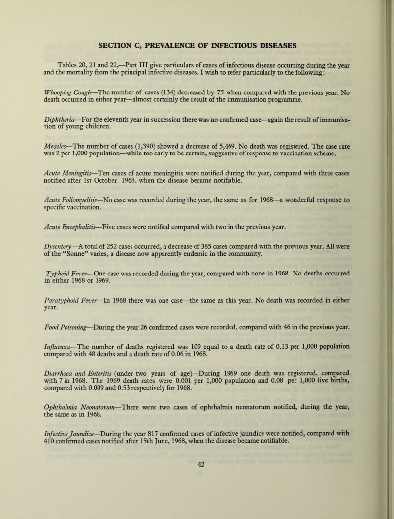 SECTION C, PREVALENCE OF INFECTIOUS DISEASES Tables 20, 21 and 22,—Part III give particulars of cases of infectious disease occurring during the year and the mortality from the principal infective diseases. I wish to refer particularly to the following;— Whooping Cough—The number of cases (134) decreased by 75 when compared with the previous year. No death occurred in either year—almost certainly the result of the immunisation programme. Diphtheria—For the eleventh year in succession there was no confirmed case—again the result of immunisa- tion of young children. Measles—The number of cases (1,390) showed a decrease of 5,469. No death was registered. The case rate was 2 per 1,000 population—while too early to be certain, suggestive of response to vaccination scheme. Acute Meningitis—Ten cases of acute meningitis were notified during the year, compared with three cases notified after 1st October, 1968, when the disease became notifiable. Acute Poliomyelitis—No case was recorded during the year, the same as for 1968—a wonderful response to specific vaccination. Acute Encephalitis—Five cases were notified compared with two in the previous year. Dysentery—A total of 252 cases occurred, a decrease of 385 cases compared with the previous year. All were of the “Sonne” varies, a disease now apparently endemic in the community. Typhoid Fever—One case was recorded during the year, compared with none in 1968. No deaths occurred in either 1968 or 1969. Paratyphoid Fever—In 1968 there was one case—the same as this year. No death was recorded in either year. Food Poisoning—During the year 26 confirmed cases were recorded, compared with 46 in the previous year. Influenza—The number of deaths registered was 109 equal to a death rate of 0.13 per 1,000 population compared with 48 deaths and a death rate of 0.06 in 1968. Diarrhoea and Enteritis (under two years of age)—During 1969 one death was registered, compared with 7 in 1968. The 1969 death rates were 0.001 per 1,000 population and 0.08 per 1,000 live births, compared with 0.009 and 0.53 respectively for 1968. Ophthalmia Neonatorum—There were two cases of ophthalmia neonatorum notified, during the year, the same as in 1968. Infective Jaundice—During the year 817 confirmed cases of infective jaundice were notified, compared with 410 confirmed cases notified after 15th June, 1968, when the disease became notifiable.