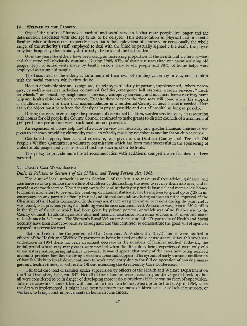 IV. Welfare of the Elderly. One of the results of improved medical and social services is that more people live longer and the deterioration associated with old age tends to be delayed. This deterioration in physical and/or mental faculties when it does occur frequently necessitates the deployment of a variety, or occasionally the whole range, of the authority’s staff, employed to deal with the blind or partially sighted ; the deaf; the physi- cally handicapped ; the mentally disturbed ; the sick and the bed-ridden. Over the years the elderly have been using an increasing proportion of the health and welfare services and this trend will obviously continue. During 1969, 63% of district nurses time was spent assisting old people, 16% of initial visits made by health visitors were to old people and 88% of home helps were employed assisting old people. The basic need of the elderly is for a home of their own where they can enjoy privacy and comfort with the social contacts which they desire. Houses of suitable size and design are, therefore, particularly important, supplemented, where neces- sary, by welfare services including commimal facilities, emergency bell systems, warden services, “ meals on wheels ” or “ meals by neighbours ” services, chiropody services, and adequate home nursing, home help and health visitor advisory services. Despite these services the time may still come when this support is insufficient and it is then that accommodation in a residential County Council hostel is needed. Here again the object must be to keep the elderly as happy as possible and out of hospital as long as possible. During the year, to encourage the provision of communal facilities, warden services etc., in association with houses for old people the County Coimcil continued to make grants to district councils of a maximum of £60 per house per annum when such facihties are provided. An expansion of home help and after-care service was necessary and greater financial assistance was given to schemes providing chiropody, meals on wheels, meals by neighbours and luncheon club services. Continued support, financial and otherwise, was given to the Durham County and Teesside Old People’s Welfare Committee, a voluntary organisation which has been most successful in the sponsoring oi clubs for old people and various social functions such as choir festivals. The policy to provide more hostel accommodation with additional comprehensive facilities has been pursued. V. Family Case Work Service. Duties in Relation to Section 1 of the Children and Young Persons Act, 1963. The duty of local authorities under Section 1 of the Act is to make available advice, guidance and assistance so as to promote the welfare of children by diminishing the need to receive them into care, and to provide a casework service. The Act empowers the local authority to provide financial and material assistance to families in an effort to prevent the break-up of a family. Authority has been given to spend up to £25 in an emergency on any particular family in need, additional expenditure being subject to prior approval of the Chairman of the Health Committee. In this way assistance was given on 47 occasions during the year, and it was found, as in previous years, that bedding was the most common need. Assistance was given to 126 families in the form of furniture which had been given by private persons, or which was of no further use to the County Council. In addition, officers obtained financial assistance from other sources in 81 cases and mate- rial assistance in 549 cases. The Women’s Royal Voltmtary Service and the Department of Health and Social Security have been most co-operative throughout and this continues to demonstrate the good will of agencies engaged in preventive work. Statistical returns for the year ended 31st December, 1969, show that 3,272 families were notified to officers of the Health and Welfare Department as being in need of advice or assistance. Since this work was undertaken in 1964 there has been an annual decrease in the numbers of families notified, following the initial period where very many cases were notified when the difficulties being experienced were only of a minor nature not requiring intensive casework. It would appear that many of the cases now being referred are multi-problem families requiring constant advice and support. The system of early warning notification of families likely to break down continues to work excellently due to the full co-operation of housing mana- gers and health visitors, as well as the Ofl&cers attending the Area Family Case Conferences. The total case load of families under supervision by officers of the Health and Welfare Department on the 31st December, 1969, was 847. Not all of these families were necessarily on the verge of break-up, but all were considered to be in danger of developing more serious problems if there was no form of supervision. Intensive casework is undertaken with famihes in their own homes, where prior to the 1st April, 1964, when the Act was implemented, it might have been necessary to remove children because of lack of resources, or workers, to bring about improvements in home circumstances.
