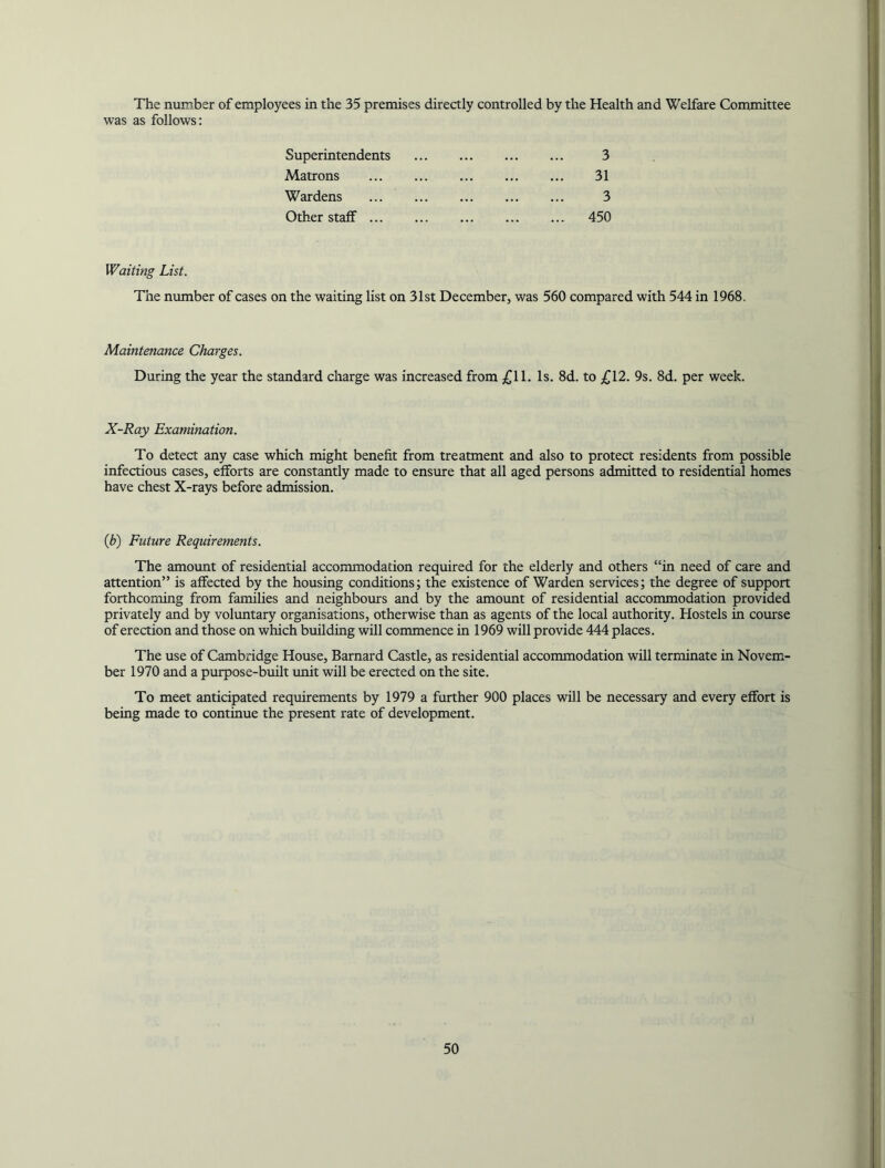 The number of employees in the 35 premises directly controlled by the Health and Welfare Committee was as follows: Superintendents 3 Matrons 31 Wardens 3 Other staff 450 Waiting List. The number of cases on the waiting list on 31st December, was 560 compared with 544 in 1968. Maintenance Charges. During the year the standard charge was increased from £11. Is. 8d. to £12. 9s. 8d. per week. X-Ray Examination. To detect any case which might benefit from treatment and also to protect residents from possible infectious cases, efforts are constantly made to ensure that all aged persons admitted to residential homes have chest X-rays before admission. (Jb) Future Requirements. The amount of residential accommodation required for the elderly and others “in need of care and attention” is affected by the housing conditions; the existence of Warden services; the degree of support forthcoming from families and neighbours and by the amount of residential accommodation provided privately and by voluntary organisations, otherwise than as agents of the local authority. Hostels in course of erection and those on which building will commence in 1969 will provide 444 places. The use of Cambridge House, Barnard Castle, as residential accommodation will terminate in Novem- ber 1970 and a purpose-built unit will be erected on the site. To meet anticipated requirements by 1979 a further 900 places will be necessary and every effort is being made to continue the present rate of development.