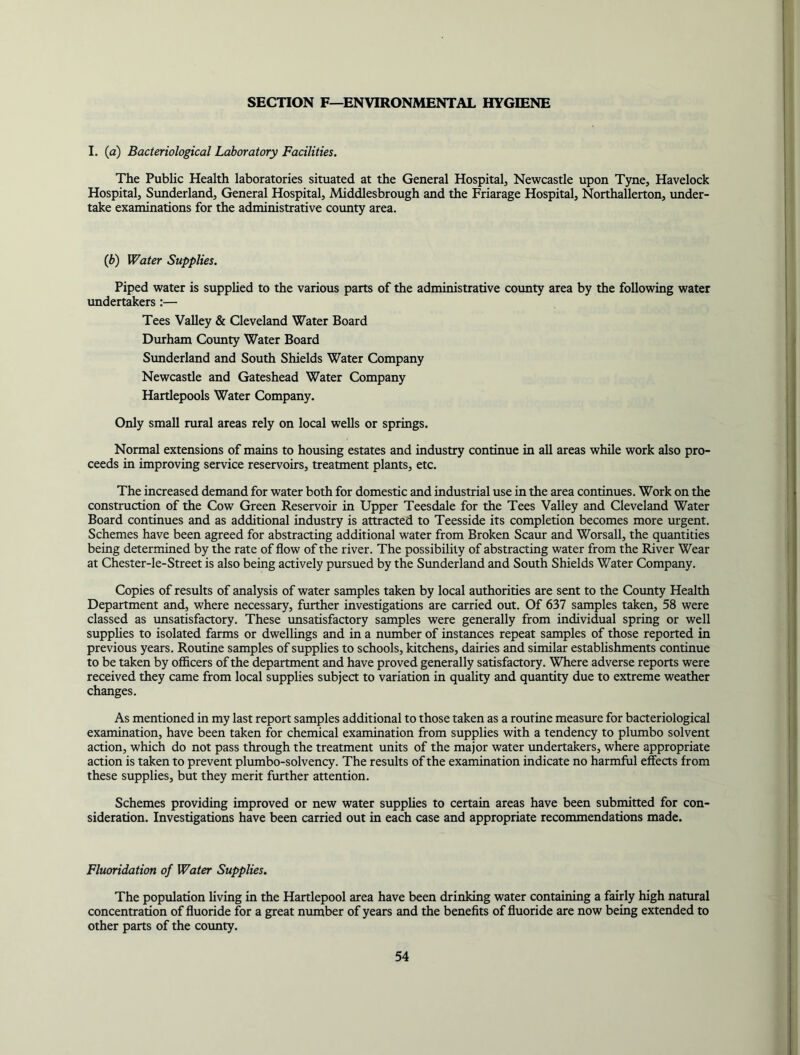 SECTION F—ENVIRONMENTAL HYGIENE I. (a) Bacteriological Laboratory Facilities. The Public Health laboratories situated at the General Hospital, Newcastle upon Tyne, Havelock Hospital, Sunderland, General Hospital, Middlesbrough and the Friarage Hospital, Northallerton, under- take examinations for the administrative county area. {b) Water Supplies. Piped water is supplied to the various parts of the administrative county area by the following water undertakers :— Tees Valley & Cleveland Water Board Durham County Water Board Sunderland and South Shields Water Company Newcastle and Gateshead Water Company Hartlepools Water Company. Only small rural areas rely on local wells or springs. Normal extensions of mains to housing estates and industry continue in all areas while work also pro- ceeds in improving service reservoirs, treatment plants, etc. The increased demand for water both for domestic and industrial use in the area continues. Work on the construction of the Cow Green Reservoir in Upper Teesdale for the Tees Valley and Cleveland Water Board continues and as additional industry is attracted to Teesside its completion becomes more urgent. Schemes have been agreed for abstracting additional water from Broken Scaur and Worsall, the quantities being determined by the rate of flow of the river. The possibility of abstracting water from the River Wear at Chester-le-Street is also being actively pursued by the Stmderland and South Shields Water Company. Copies of results of analysis of water samples taken by local authorities are sent to the County Health Department and, where necessary, further investigations are carried out. Of 637 samples taken, 58 were classed as unsatisfactory. These unsatisfactory samples were generally from individual spring or well supphes to isolated farms or dwellings and in a number of instances repeat samples of those reported in previous years. Routine samples of supplies to schools, kitchens, dairies and similar establishments continue to be taken by officers of the department and have proved generally satisfactory. Where adverse reports were received they came from local supplies subject to variation in quality and quantity due to extreme weather changes. As mentioned in my last report samples additional to those taken as a routine measure for bacteriological examination, have been taken for chemical examination from supplies with a tendency to plumbo solvent action, which do not pass through the treatment units of the major water undertakers, where appropriate action is taken to prevent plumbo-solvency. The results of the examination indicate no harmful effects from these supplies, but they merit further attention. Schemes providing improved or new water supphes to certain areas have been submitted for con- sideration. Investigations have been carried out in each case and appropriate recommendations made. Fluoridation of Water Supplies. The population hving in the Hartlepool area have been drinking water containing a fairly high natural concentration of fluoride for a great number of years and the benefits of fluoride are now being extended to other parts of the county.
