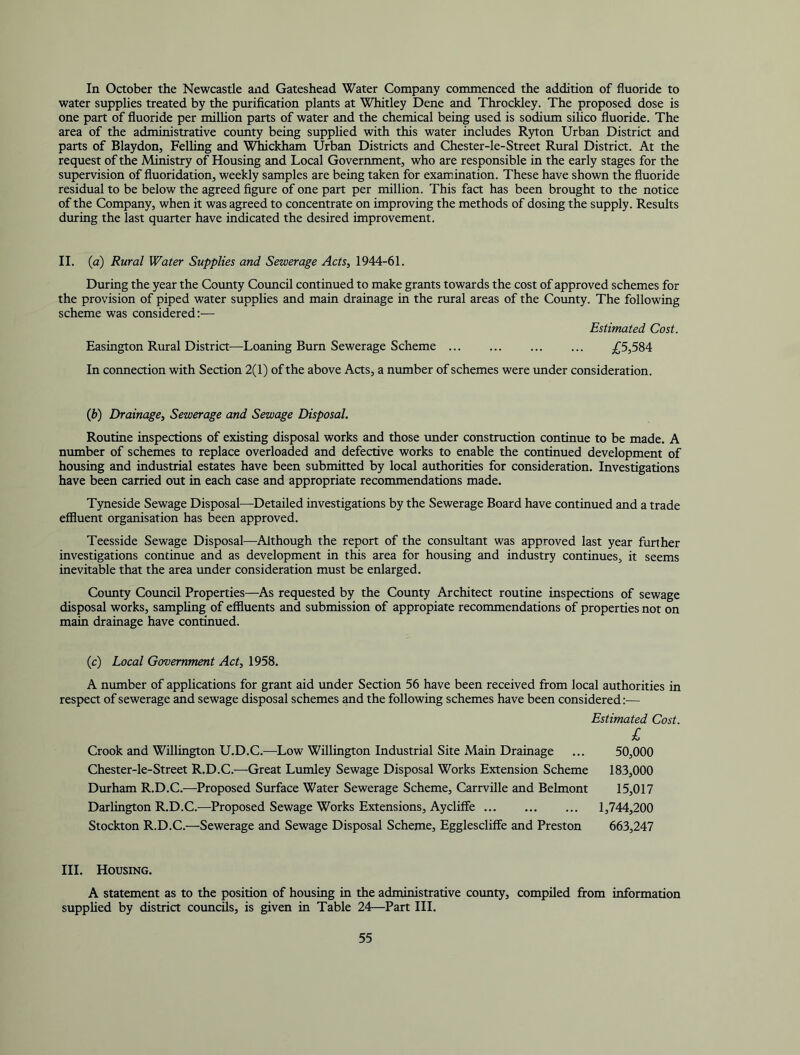 In October the Newcastle and Gateshead Water Company commenced the addition of fluoride to water supplies treated by the puriflcation plants at Whitley Dene and Throckley. The proposed dose is one part of fluoride per milUon parts of water and the chemical being used is sodium silico fluoride. The area of the administrative coimty being supplied with this water includes Ryton Urban District and parts of Blaydon, Felling and Whickham Urban Districts and Chester-le-Street Rural District. At the request of the Ministry of Housing and Local Government, who are responsible in the early stages for the supervision of fluoridation, weekly samples are being taken for examination. These have shown the fluoride residual to be below the agreed figure of one part per million. This fact has been brought to the notice of the Company, when it was agreed to concentrate on improving the methods of dosing the supply. Results during the last quarter have indicated the desired improvement. II. (a) Rural Water Supplies and Sewerage Acts, 1944-61. During the year the Comity Council continued to make grants towards the cost of approved schemes for the provision of piped water supplies and main drainage in the rural areas of the County. The following scheme was considered:— Estimated Cost. Easington Rural District—Loaning Burn Sewerage Scheme ;C5,584 In connection with Section 2(1) of the above Acts, a number of schemes were under consideration. {b) Drainage, Sewerage and Sewage Disposal. Routine inspections of existing disposal works and those under construction continue to be made. A number of schemes to replace overloaded and defective works to enable the continued development of housing and industrial estates have been submitted by local authorities for consideration. Investigations have been carried out in each case and appropriate recommendations made. Tyneside Sewage Disposal—Detailed investigations by the Sewerage Board have continued and a trade effluent organisation has been approved. Teesside Sewage Disposal—Although the report of the consultant was approved last year further investigations continue and as development in this area for housing and industry continues, it seems inevitable that the area under consideration must be enlarged. County Council Properties—^As requested by the County Architect routine inspections of sewage disposal works, samphng of effluents and submission of appropiate recommendations of properties not on main drainage have continued. (c) Local Government Act, 1958. A number of applications for grant aid under Section 56 have been received from local authorities in respect of sewerage and sewage disposal schemes and the following schemes have been considered:— Estimated Cost. £ Crook and Willington U.D.C.—Low Willington Industrial Site Main Drainage ... 50,000 Chester-le-Street R.D.C.—Great Lumley Sewage Disposal Works Extension Scheme 183,000 Dvurham R.D.C.—Proposed Surface Water Sewerage Scheme, Carrville and Belmont 15,017 Darlington R.D.C.—Proposed Sewage Works Extensions, Aycliffe 1,744,200 Stockton R.D.C.—Sewerage and Sewage Disposal Scheme, Egglescliffe and Preston 663,247 III. Housing. A statement as to the position of housing in the administrative county, compiled from information supplied by district councils, is given in Table 24—Part HI.