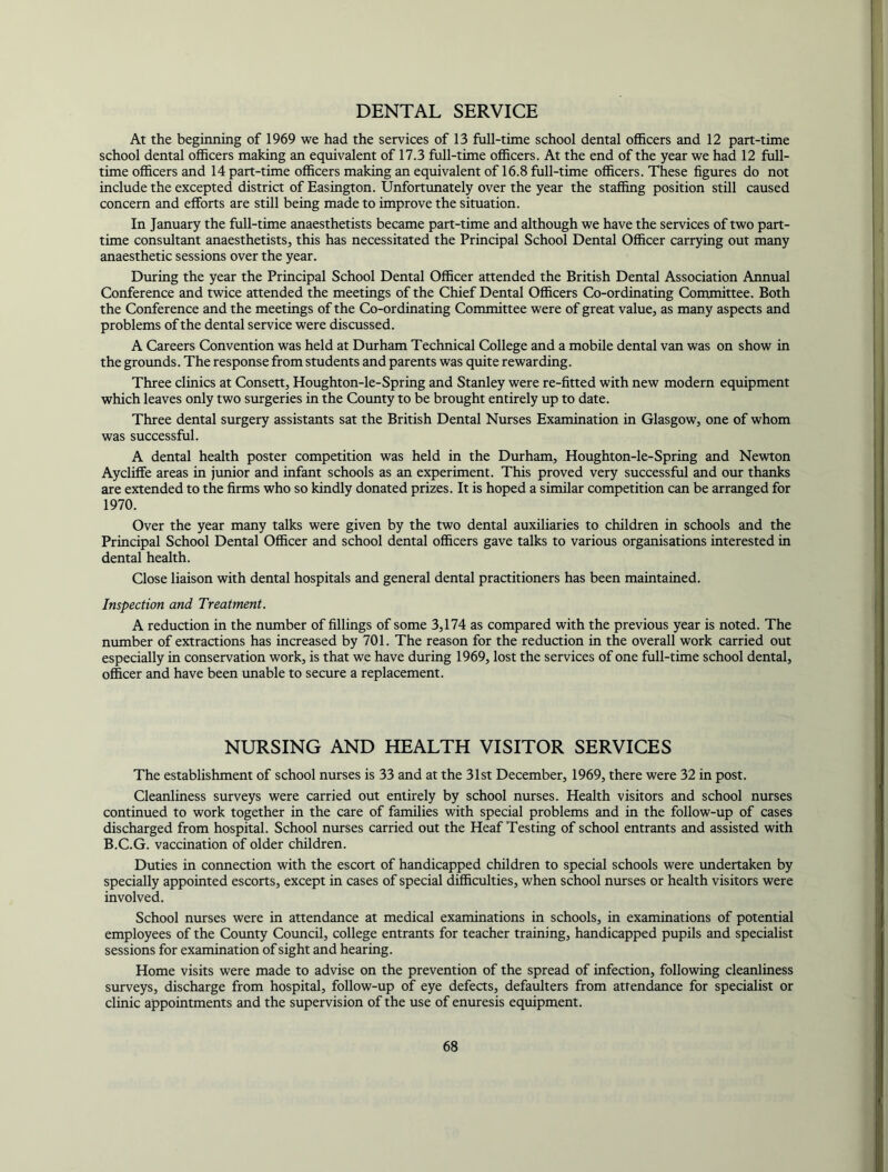 DENTAL SERVICE At the beginning of 1969 we had the services of 13 full-time school dental officers and 12 part-time school dental officers making an equivalent of 17.3 full-time officers. At the end of the year we had 12 full- time officers and 14 part-time officers making an equivalent of 16.8 full-time officers. These figures do not include the excepted district of Easington. Unfortunately over the year the staffing position still caused concern and efforts are still being made to improve the situation. In January the full-time anaesthetists became part-time and although we have the services of two part- time consultant anaesthetists, this has necessitated the Principal School Dental Officer carrying out many anaesthetic sessions over the year. During the year the Principal School Dental Officer attended the British Dental Association Annual Conference and twice attended the meetings of the Chief Dental Officers Co-ordinating Committee. Both the Conference and the meetings of the Co-ordinating Committee were of great value, as many aspects and problems of the dental service were discussed. A Careers Convention was held at Durham Technical College and a mobile dental van was on show in the grounds. The response from students and parents was quite rewarding. Three clinics at Consett, Houghton-le-Spring and Stanley were re-fitted with new modern equipment which leaves only two surgeries in the County to be brought entirely up to date. Three dental surgery assistants sat the British Dental Nurses Examination in Glasgow, one of whom was successful. A dental health poster competition was held in the Durham, Houghton-le-Spring and Newton Aycliffe areas in junior and infant schools as an experiment. This proved very successful and our thanks are extended to the firms who so kindly donated prizes. It is hoped a similar competition can be arranged for 1970. Over the year many talks were given by the two dental auxiliaries to children in schools and the Principal School Dental Officer and school dental officers gave talks to various organisations interested in dental health. Close liaison with dental hospitals and general dental practitioners has been maintained. Inspection and Treatment. A reduction in the number of fillings of some 3,174 as compared with the previous year is noted. The number of extractions has increased by 701. The reason for the redurtion in the overall work carried out especially in conservation work, is that we have during 1969, lost the services of one full-time school dental, officer and have been unable to secure a replacement. NURSING AND HEALTH VISITOR SERVICES The establishment of school nurses is 33 and at the 31st December, 1969, there were 32 in post. Cleanliness surveys were carried out entirely by school nurses. Health visitors and school nurses continued to work together in the care of families with special problems and in the follow-up of cases discharged from hospital. School nurses carried out the Heaf Testing of school entrants and assisted with B.C.G. vaccination of older children. Duties in connection with the escort of handicapped children to special schools were undertaken by specially appointed escorts, except in cases of special difficulties, when school nurses or health visitors were involved. School nurses were in attendance at medical examinations in schools, in examinations of potential employees of the Coimty Council, college entrants for teacher training, handicapped pupils and specialist sessions for examination of sight and hearing. Home visits were made to advise on the prevention of the spread of infection, following cleanliness surveys, discharge from hospital, follow-up of eye defects, defaulters from attendance for specialist or clinic appointments and the supervision of the use of enuresis equipment.