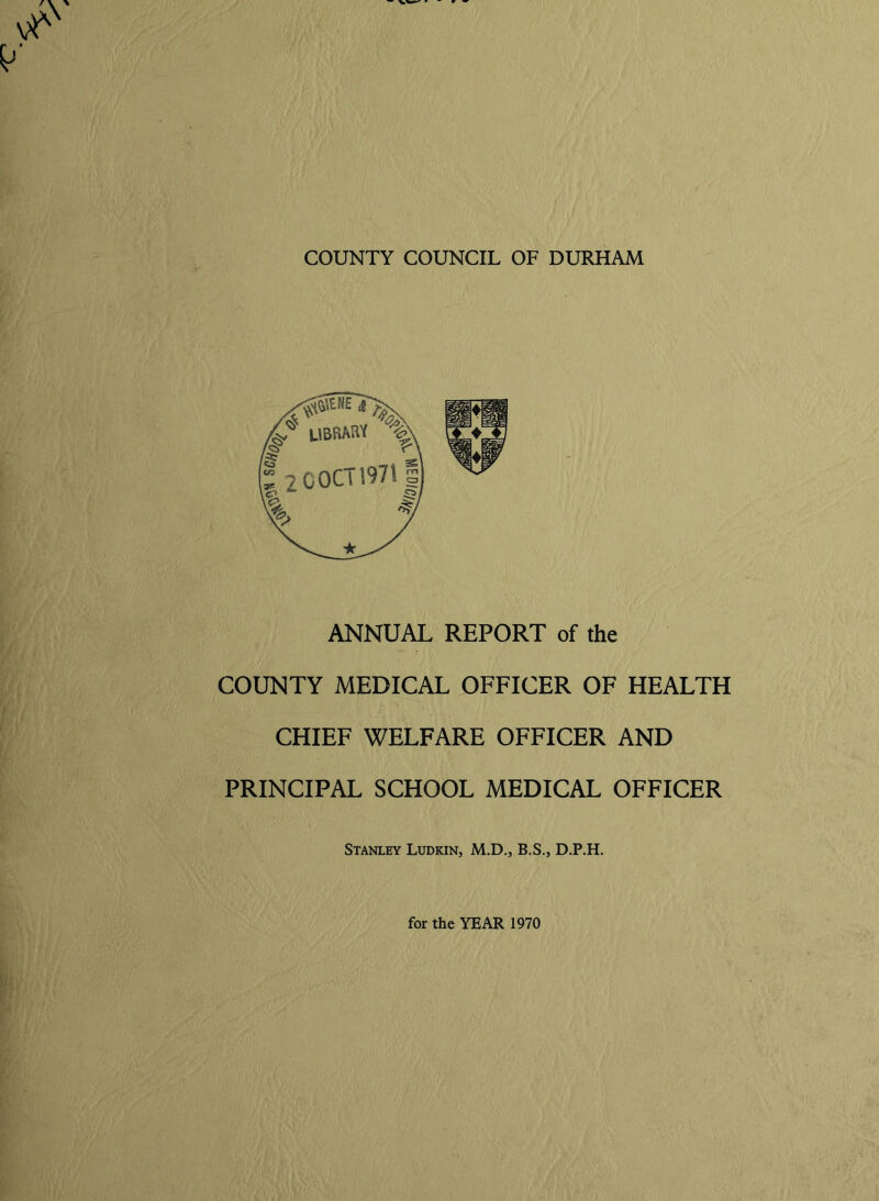 ANNUAL REPORT of the COUNTY MEDICAL OFFICER OF HEALTH CHIEF WELFARE OFFICER AND PRINCIPAL SCHOOL MEDICAL OFFICER Stanley Ludkin, M.D., B.S., D.P.H.