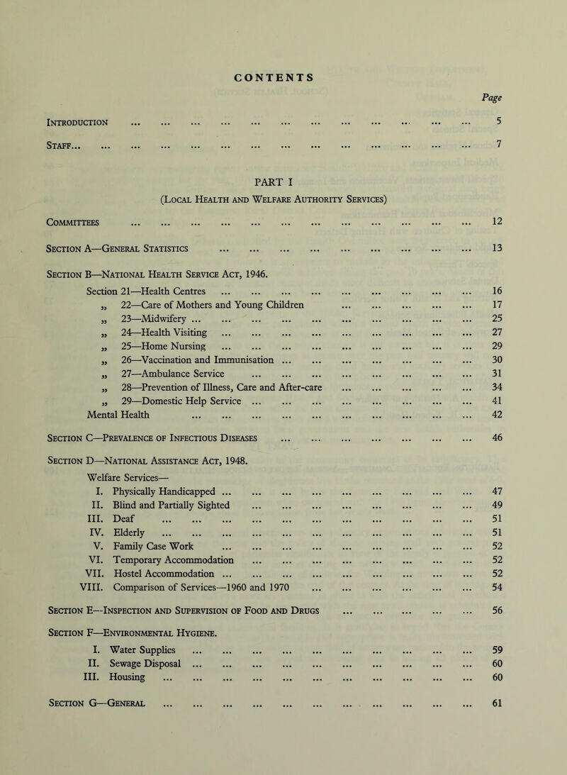 CONTENTS Introduction Staff PART I (Local Health and Welfare Authority Services) Committees Section A—General Statistics Section B—National Health Service Act, 1946. Section 21—Health Centres „ 22—Care of Mothers and Young Children „ 23—Midwifery „ 24—Health Visiting „ 25—Home Nursing „ 26—Vaccination and Immunisation „ 27—Ambulance Service „ 28—Prevention of Illness, Care and After-care „ 29—Domestic Help Service Mental Health Section C—Prevalence of Infectious Diseases Section D—^National Assistance Act, 1948. Welfare Services— I. Physically Handicapped H. Blind and Partially Sighted III. Deaf IV. Elderly V. Family Case Work VI. Temporary Acconunodation VH. Hostel Accommodation VIII. Comparison of Services—1960 and 1970 Section E—Inspection and Supervision of Food and Drugs Section F—Environmental Hygiene. I. Water Supplies II. Sewage Disposal ... III. Housing Section G—General