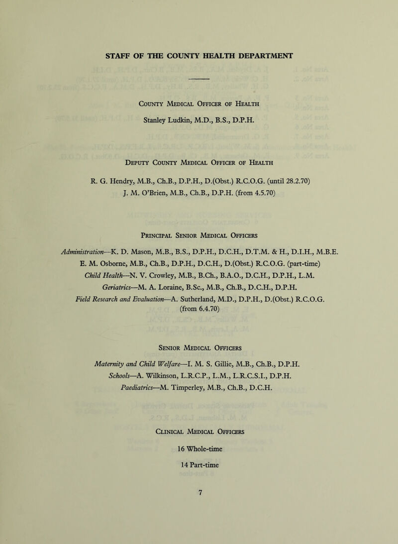 STAFF OF THE COUNTY HEALTH DEPARTMENT County Medical Officer of Health Stanley Ludkin, M.D., B.S., D.P.H. Deputy County Medical Officer of Health R. G. Hendry, M.B., Ch.B., D.P.H., D.(Obst.) R.C.O.G. (until 28.2.70) J. M. O’Brien, M.B., Ch.B., D.P.H. (from 4.5.70) Principal Senior Medical Officers Administration—K. D. Mason, M.B., B.S., D.P.H., D.C.H., D.T.M. & H., D.I.H., M.B.E. E. M. Osborne, M.B., Ch.B., D.P.H., D.C.H., D.(Obst.) R.C.O.G. (part-time) Child Health—lA. V. Crowley, M.B., B.Ch., B.A.O., D.C.H., D.P.H., L.M. Geriatrics—M. A. Loraine, B.Sc., M.B., Ch.B., D.C.H., D.P.H. Field Research and Evaluation—A. Sutherland, M.D., D.P.H., D.(Obst.) R.C.O.G. (from 6.4.70) Senior Medical Officers Maternity and Child Welfare—I. M. S. Gillie, M.B., Ch.B., D.P.H. Schools—A. Wilkinson, L.R.C.P., L.M., L.R.C.S.I., D.P.H. Paediatrics—M. Timperley, M.B., Ch.B., D.C.H. Clinical Medical Officers 16 Whole-time 14 Part-time
