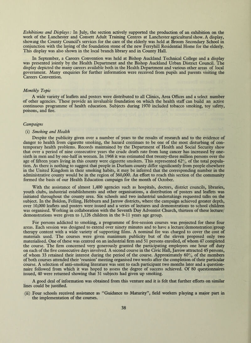 Exhibitions and Displays: In July, the section actively supported the production of an exhibition on the work of the Lanchester and Consett Adult Training Centres at Lanchester agricultural show. A display, showing the County Council’s services for the care of the elderly was held at Broom Secondary School in conjimction with the laying of the foundation stone of the new Ferryhill Residential Home for the elderly. This display was also shown in the local branch library and in County Hall. In September, a Careers Convention was held at Bishop Auckland Technical College and a display was presented jointly by the Health Department and the Bishop Auckland Urban District Council. The display depicted the many careers available both in the Health Department and various other areas of local government. Many enquiries for further information were received from pupils and parents visiting the Careers Convention. Monthly Topic A wide variety of leaflets and posters were distributed to all Chnics, Area Offices and a select number of other agencies. These provide an invaluable foimdation on which the health staff can build an active continuous programme of health education. Subjects during 1970 included tobacco smoking, toy safety, poisons, and Are. Campaigns (i) Smoking and Health Despite the pubhcity given over a number of years to the results of research and to the evidence of danger to health from cigarette smoking, the hazard continues to be one of the most disturbing of con- temporary health problems. Records maintained by the Department of Health and Social Security show that over a period of nine consecutive years the crude death rate from lung cancer has increased by one- sixth in men and by one-half in women. In 1968 it was estimated that twenty-three million persons over the age of fifteen years living in this coimty were cigarette smokers. This represented 62% of the total popula- tion. As there is nothing to suggest that people in Durham county differ significantly from people elsewhere in the United Kingdom in their smoking habits, it may be inferred that the corresponding number in the administrative county would be in the region of 360,000. An effort to reach this section of the community formed the basis of our Health Education campaign for the month of October. With the assistance of almost 1,400 agencies such as hospitals, doctors, district councils, libraries, youth clubs, industrial estabhshments and other organisations, a distribution of posters and leaflets was initiated throughout the county area. Six schools and two industrial undertakings requested talks on the subject. In the Boldon, Felhng, Hebburn and Jarrow districts, where the campaign achieved greater depth, over 10,000 leaflets and posters were issued and a series of lectures and demonstrations to school children was organised. Working in collaboration with the Seventh Day Adventist Church, thirteen of these lecture/ demonstrations were given to 1,126 children in the 9-11 years age group. For persons addicted to smoking, a programme of five-session courses was projected for these four areas. Each session was designed to extend over ninety minutes and to have a lecture/demonstration/group therapy content with a wide variety of supporting films. A nominal fee was charged to cover the cost of materials used. The courses were given maximum publicity but of the eleven proposed only two materialised. One of these was centred on an industrial firm and 51 persons enrolled, of whom 47 completed the course. The firm concerned very generously granted the participating employees one hour off duty on each of the five consecutive days involved. A second course in the Civic Hall, Jarrow attracted 45 persons, of whom 33 retained their interest during the period of the course. Approximately 60% of the members of both courses attended their ‘reunion’ meeting organised two weeks after the completion of their particular course. A selection of anti-smoking literature was sent to each participant two months later and a question- naire followed from which it was hoped to assess the degree of success achieved. Of 80 questionnaires issued, 40 were returned showing that 31 subjects had given up smoking. A good deal of information was obtained from this venture and it is felt that further efforts on similar lines could be justified. (ii) Four schools received assistance as “Guidance to Maturity”, field workers playing a major part in the implementation of the courses.