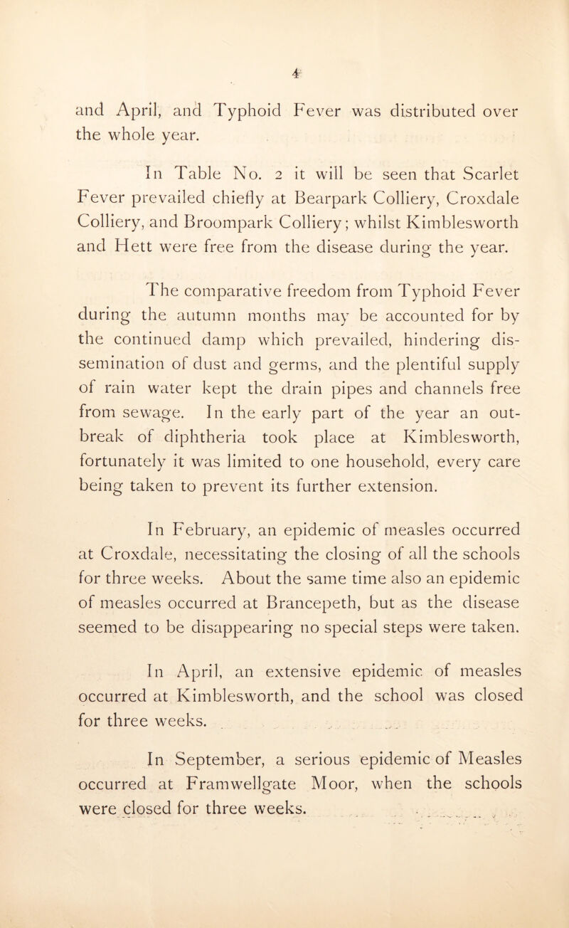 and April, and Typhoid Fever was distributed over the whole year. In Table No. 2 it will be seen that Scarlet Fever prevailed chiefly at Bearpark Colliery, Croxdale Colliery, and Broompark Colliery; whilst Kimblesworth and Flett were free from the disease during- the year. The comparative freedom from Typhoid Fever during the autumn months may be accounted for by the continued damp which prevailed, hindering dis- semination of dust and germs, and the plentiful supply of rain water kept the drain pipes and channels free from sewage. In the early part of the year an out- break of diphtheria took place at Kimblesworth, fortunately it was limited to one household, every care being taken to prevent its further extension. In F'ebruary, an epidemic of measles occurred at Croxdale, necessitating the closing of all the schools for three weeks. About the same time also an epidemic of measles occurred at Brancepeth, but as the disease seemed to be disappearing no special steps were taken. In April, an extensive epidemic of measles occurred at Kimblesworth, and the school was closed for three weeks. In September, a serious epidemic of Measles occurred at Framwellgate Moor, when the schools were closed for three weeks.