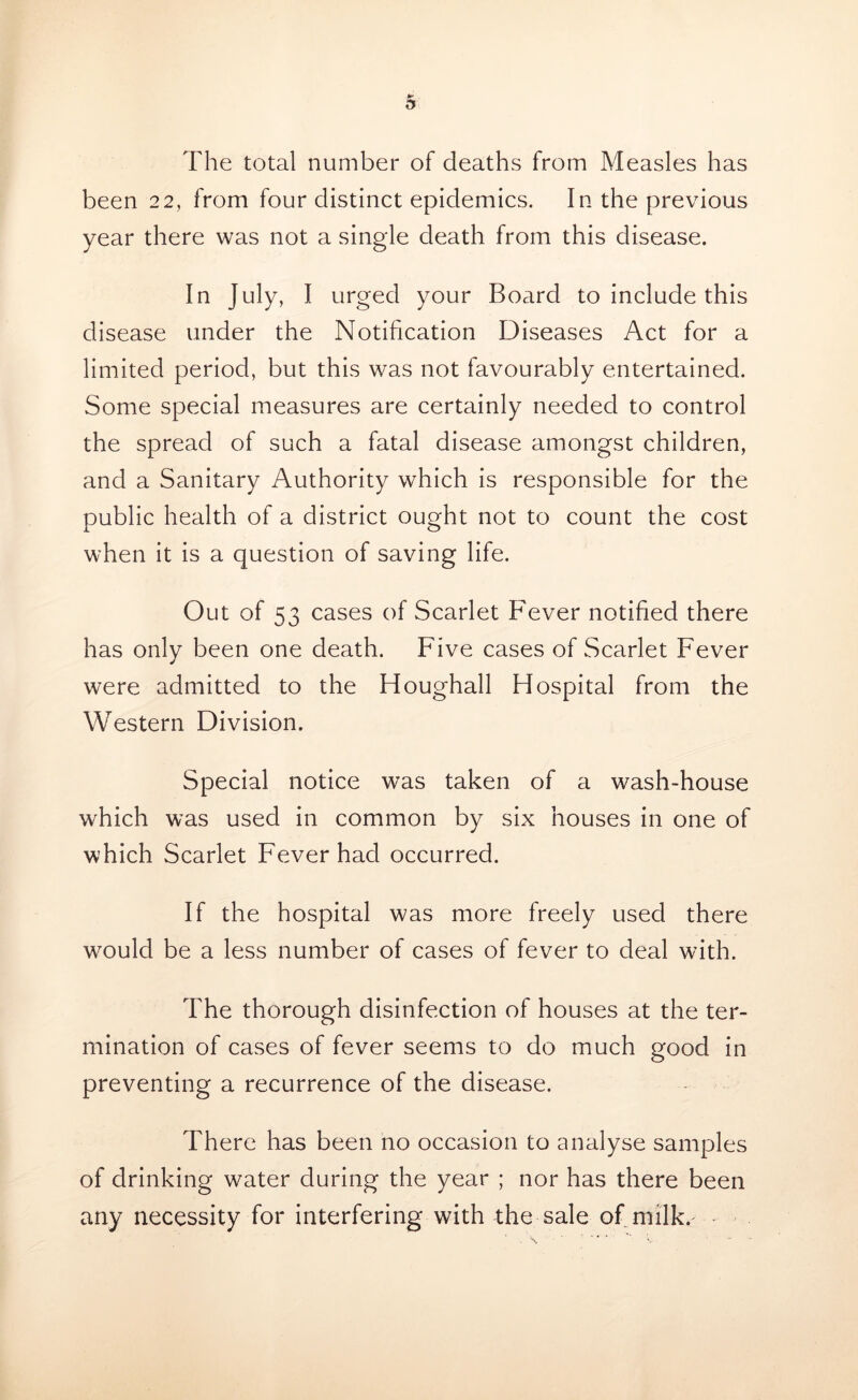 The total number of deaths from Measles has been 22, from four distinct epidemics. In the previous year there was not a single death from this disease. In July, I urged your Board to include this disease under the Notification Diseases Act for a limited period, but this was not favourably entertained. Some special measures are certainly needed to control the spread of such a fatal disease amongst children, and a Sanitary Authority which is responsible for the public health of a district ought not to count the cost when it is a question of saving life. Out of 53 cases of Scarlet Fever notified there has only been one death. Five cases of Scarlet Fever were admitted to the Houghall Hospital from the Western Division. Special notice was taken of a wash-house which was used in common by six houses in one of which Scarlet Fever had occurred. If the hospital was more freely used there would be a less number of cases of fever to deal with. The thorough disinfection of houses at the ter- mination of cases of fever seems to do much good in preventing a recurrence of the disease. There has been no occasion to analyse samples of drinking water during the year ; nor has there been any necessity for interfering with the sale of milk. ■