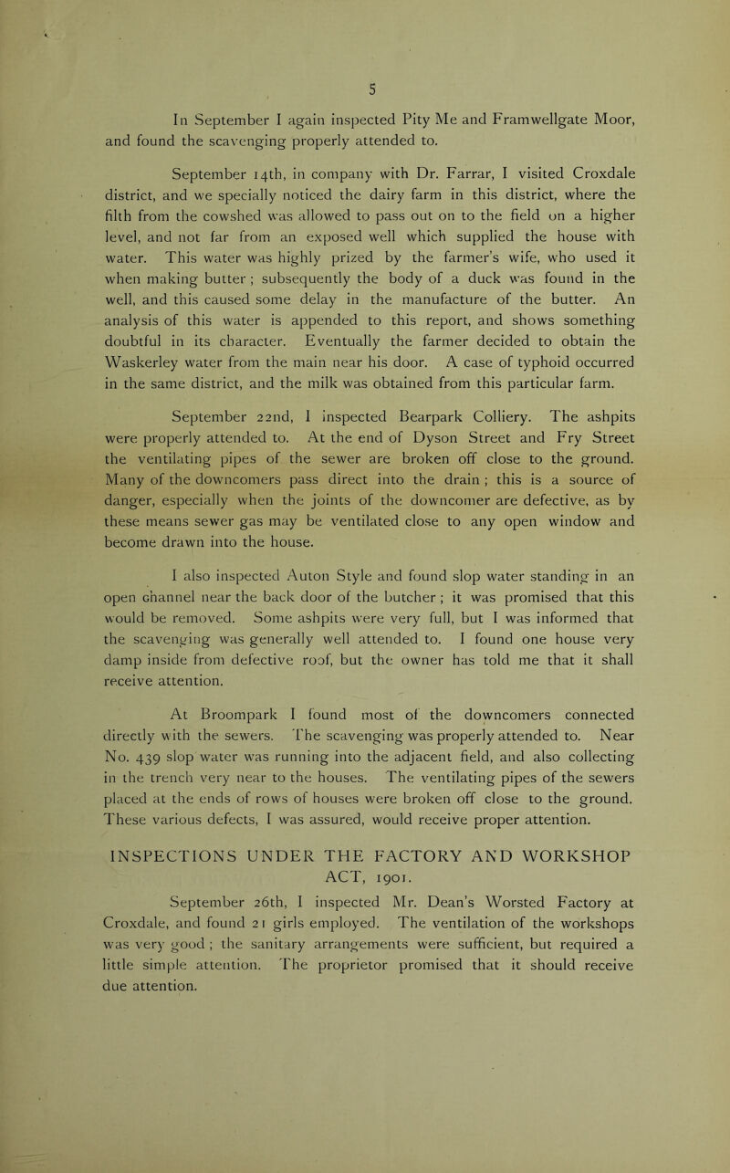 In September I again inspected Pity Me and Framwellgate Moor, and found the scavenging properly attended to. September 14th, in company with Dr. Farrar, I visited Croxdale district, and we specially noticed the dairy farm in this district, where the filth from the cowshed was allowed to pass out on to the field on a higher level, and not far from an exposed well which supplied the house with water. This water was highly prized by the farmer’s wife, who used it when making butter ; subsequently the body of a duck was found in the well, and this caused some delay in the manufacture of the butter. An analysis of this water is appended to this report, and shows something doubtful in its character. Eventually the farmer decided to obtain the Waskerley water from the main near his door. A case of typhoid occurred in the same district, and the milk was obtained from this particular farm. September 22nd, I inspected Bearpark Colliery. The ashpits were properly attended to. At the end of Dyson Street and Fry Street the ventilating pipes of the sewer are broken off close to the ground. Many of the downcomers pass direct into the drain ; this is a source of danger, especially when the joints of the downcomer are defective, as by these means sewer gas may be ventilated close to any open window and become drawn into the house. I also inspected Auton Style and found slop water standing in an open channel near the back door of the butcher ; it was promised that this would be removed. Some ashpits were very full, but I was informed that the scavei\ying was generally well attended to. I found one house very damp inside from defective roof, but the owner has told me that it shall receive attention. At Broompark I found most of the downcomers connected directly with the sewers. The scavenging was properly attended to. Near No. 439 slop water w'as running into the adjacent field, and also collecting in the trench very near to the houses. The ventilating pipes of the sewers placed at the ends of rows of houses were broken off close to the ground. These various defects, I was assured, would receive proper attention. INSPECTIONS UNDER THE FACTORY AND WORKSHOP ACT, 1901. September 26th, I inspected Mr. Dean’s Worsted Factory at Croxdale, and found 2 i girls employed. The ventilation of the workshops was very good ; the sanitary arrangements were sufficient, but required a little simple attention. The proprietor promised that it should receive due attention.
