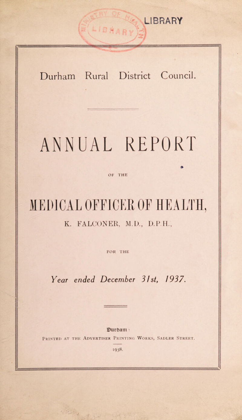 1 ‘V R --^LIBRARY •- -i'll Durham Rural District Council. ANNUAL REPORT OF THE MEDICAL OFFICER OF HEALTH K. FALCONER, M.D., FOR THE Year ended December 31st, 1937, H)urbam t Printed at the Advertiser Printing Works, Sadler Street. 1938.