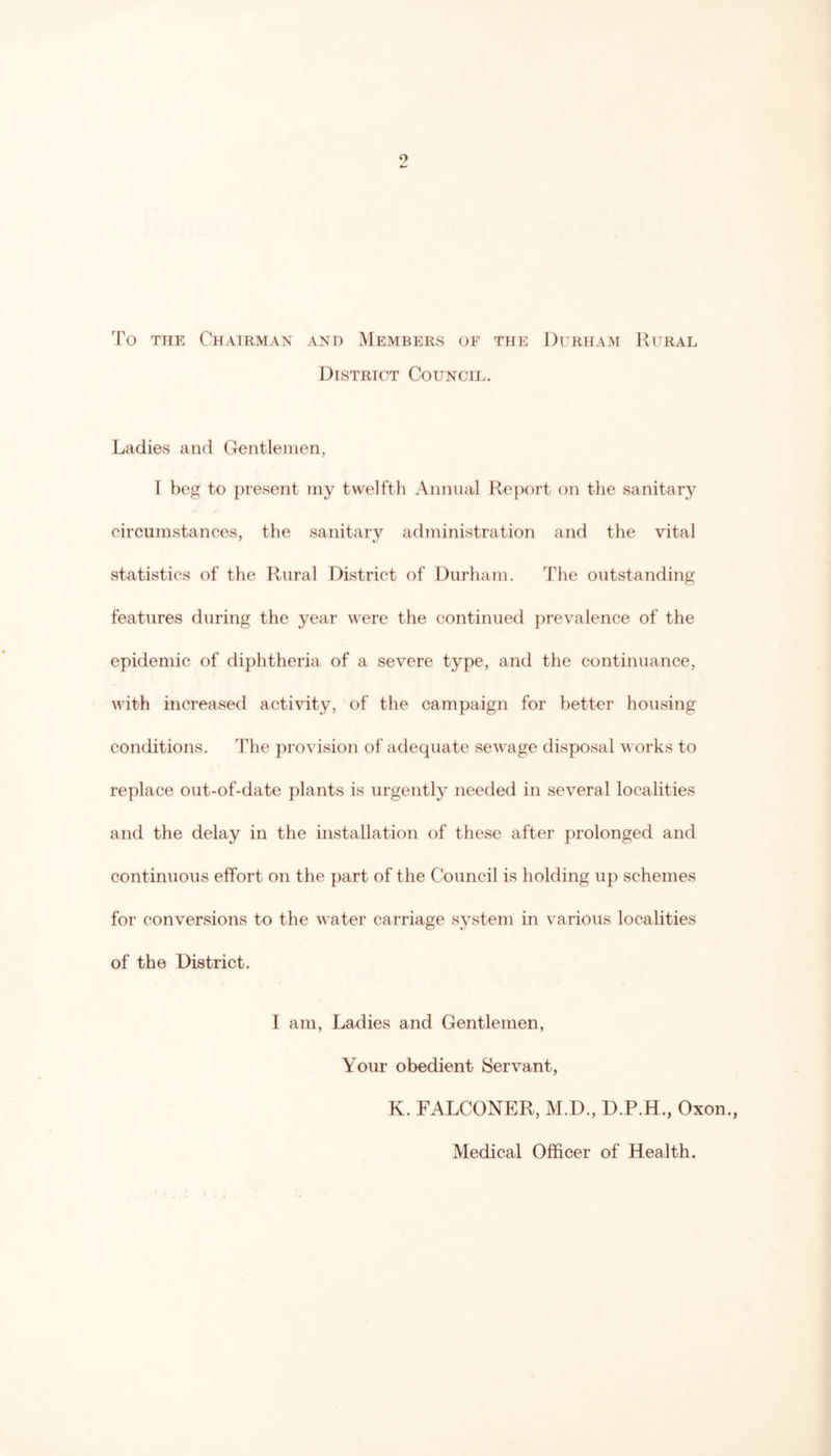 To THE Chairman and Members of the Durham Rural District Council. Ladies and Gentlemen, 1 beg to present my twelfth Annual Re})ort on the sanitary circumstances, the sanitary administration and the vital statistics of the Rural District of Durham. The outstanding features during the year were the continued jirevalence of the epidemic of diphtheria of a severe type, and the continuance, with increased activity, of the campaign for better housing conditions. The provision of adequate sewage disposal works to replace out-of-date plants is urgently needed in several localities and the delay in the installation of these after prolonged and continuous effort on the part of the Council is holding up schemes for conversions to the water carriage system in various localities of the District. I am. Ladies and Gentlemen, Your obedient Servant, K. FALCONER, M.D., D.P.H., Oxon., Medical Officer of Health.