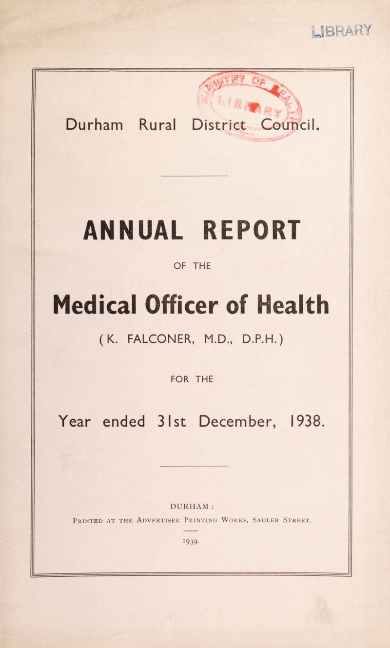 •1 Durham Rural District CotrBcil. ANNUAL REPORT OF THE Medical Officer of Health (K. FALCONER, M.D., D.P.H.) FOR THE Year ended 31st December, 1938. DURHAM : Printed at the Advertiser Printinc; Works, Sadler Street. 1939-