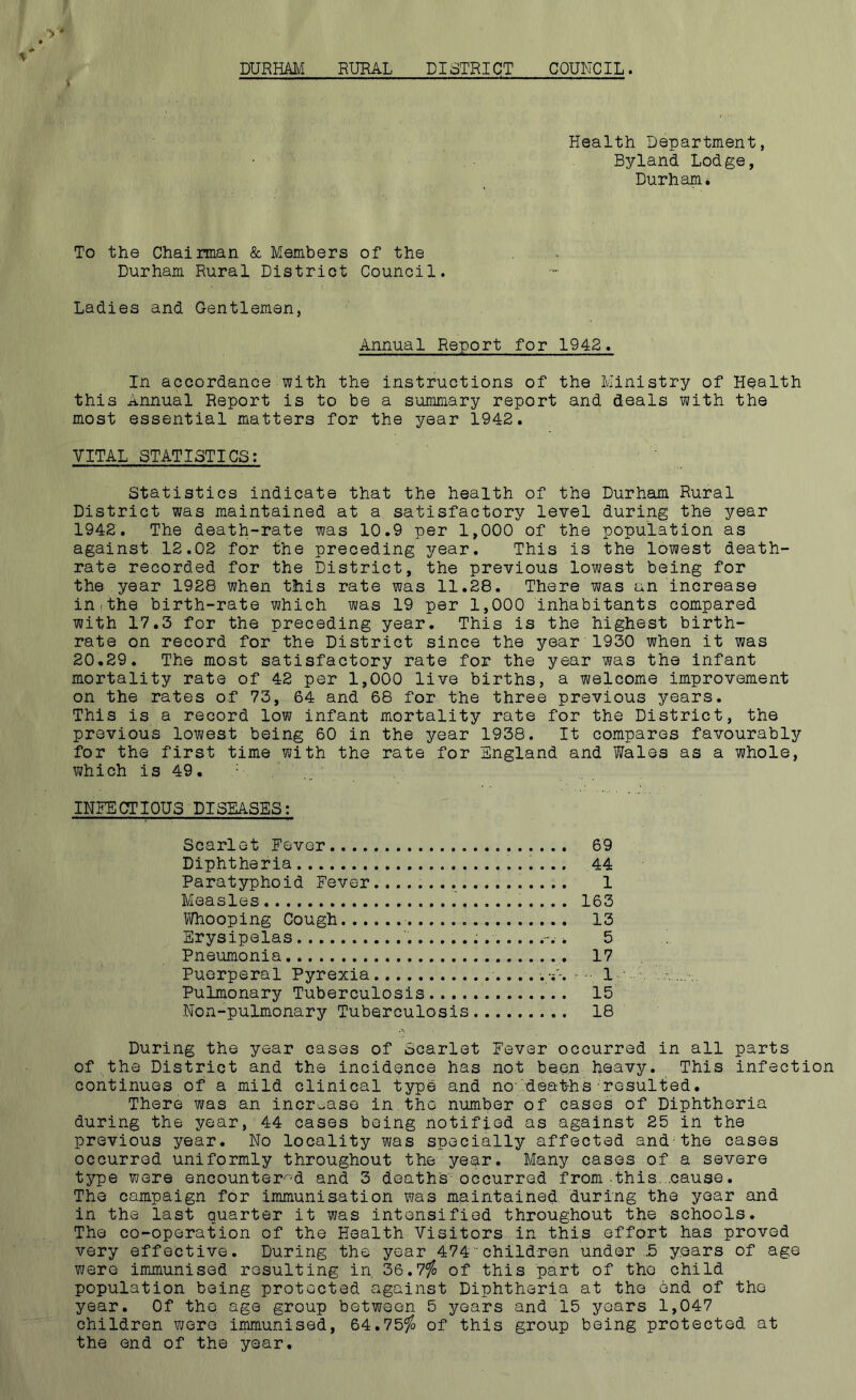 DURHAM RURAL DISTRICT COUNCIL. % Health Department, Byland Lodge, Durham* To the Chairman & Members of the Durham Rural District Council. Ladies and Gentlemen, Annual Report for 1942. In accordance with the instructions of the Ministry of Health this Annual Report is to be a summary report and deals with the most essential matters for the year 1942. VITAL STATISTICS: Statistics indicate that the health of the Durham Rural District was maintained at a satisfactory level during the year 1942. The death-rate was 10.9 per 1,000 of the population as against 12.02 for the preceding year. This is the lowest death- rate recorded for the District, the previous lowest being for the year 1928 when this rate was 11.28. There was an increase in.the birth-rate which was 19 per 1,000 inhabitants compared with 17.3 for the preceding year. This is the highest birth- rate on record for the District since the year 1930 when it was 20.29. The most satisfactory rate for the year was the infant mortality rate of 42 per 1,000 live births, a welcome improvement on the rates of 73, 64 and 68 for the three previous years. This is a record low infant mortality rate for the District, the previous lowest being 60 in the year 1938. It compares favourably for the first time with the rate for England and Wales as a whole, which is 49. V INFECTIOUS DISEASES: Scarlet Fever 69 Diphtheria . 44 Paratyphoid Fever . 1 Measles 163 Whooping Cough 13 Erysipelas '. .-. * 5 Pneumonia . 17 Puerperal Pyrexia 1 Pulmonary Tuberculosis 15 Non-pulmonary Tuberculosis 18 During the year cases of Scarlet Fever occurred in all parts of the District and the incidence has not been heavy. This infection continues of a mild clinical type and no deaths resulted. There was an increase in.the number of cases of Diphtheria during the year, 44 cases being notified as against 25 in the previous year. No locality was specially affected and the cases occurred uniformly throughout the year. Many cases of a severe type were encountered and 3 deaths occurred from this, .cause. The campaign for immunisation was maintained during the year and in the last quarter it was intensified throughout the schools. The co-operation of the Health Visitors in this effort has proved very effective. During the year 474 children under .5 years of age were immunised resulting in 36.7$ of this part of the child population being protected against Diphtheria at the end of the year. Of the age group between 5 years and 15 years 1,047 children were immunised, 64.75$ of this group being protected at the end of the year.