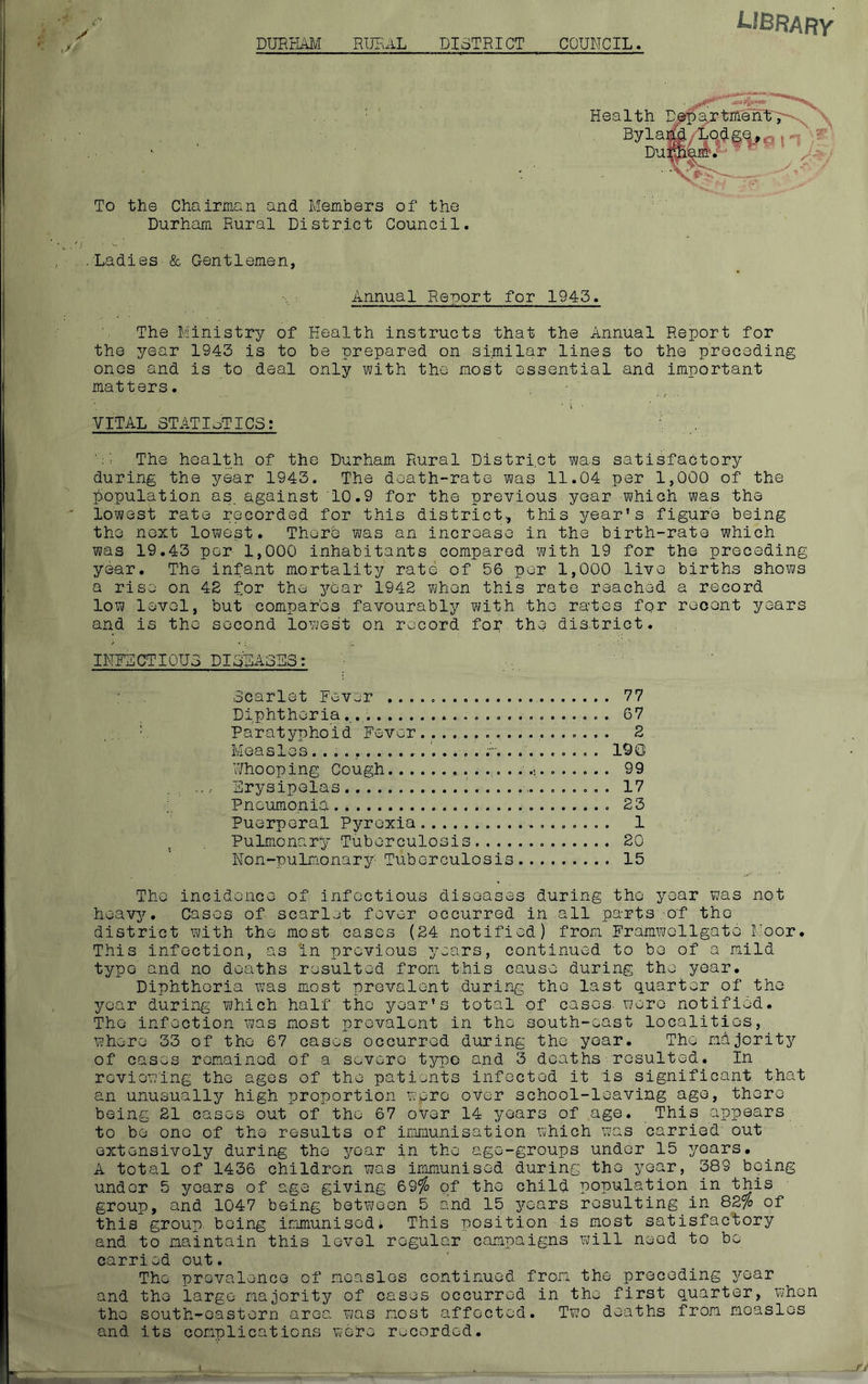 LIBRARY DURHAM RURAL DISTRICT COUNCIL. To the Chairman and Members of the Durham Rural District Council. Ladies & Gentlemen, Health Department' \ Wf'tfSt'O Durham. Annual Report for 1943. The Ministry of Health instructs that the Annual Report for the year 1943 is to be prepared on similar lines to the preceding ones and is to deal only with the most essential and important matters. VITAL STATISTICS: r •E The health of the Durham Rural District was satisfactory during the year 1943. The death-rate was 11.04 per 1,000 of the population as. against 10.9 for the previous year which was the lowest rate recorded for this district, this year’s figure being the next lowest. There was an increase in the birth-rate which was 19.43 per 1,000 inhabitants compared with 19 for the preceding year. The infant mortality rate of 56 per 1,000 live births shows a rise on 42 for the year 1942 when this rate reached a record low level, but compares favourably with the rates for recent years and is the second lowest on record for the district. INFECTIOUS DISEASES: Scarlet Fever 77 Diphtheria. 67 Paratyphoid Fever.................. 2 Measles......... r m... 190 Whooping Cough . ... .. .\. 99 Erysipelas 17 Pneumonia 23 Puerperal Pyrexia 1 Pulmonary Tuberculosis 20 Non-pulmonary: Tuberculosis 15 The incidence of infectious diseases during the year was not heavy. Cases of scarlet fever occurred in all parts of tho district with the most cases (24 notified) from Framwcllgato Moor. This infection, as in previous years, continued to be of a mild typo and no deaths resulted from this cause during the year. Diphtheria was most prevalent during the last quarter of the year during which half the year’s total of cases, wore notified. Tho infection was most prevalent in the south-east localities, where 33 of the 67 cases occurred during the year. Tho majority of cases remained of a severe type and 3 deaths resulted. In reviewing the ages of the patients infected it is significant that an unusually high proportion were over school-leaving age, there being 21 cases out of tho 67 over 14 years of age. This appears to be one of the results of immunisation which was carried out extensively during the year in the age-groups under 15 years. A total of 1436 children was immunised during tho year, 389 being under 5 years of age giving &9% of the child population in Ibis group, and 1047 being between 5 and 15 years resulting in 82% of this group, being immunised; This position is most satisfactory and to maintain this level regular campaigns will need to be carried out. The prevalence of measles continued from the preceding year and the largo majority of cases occurred in tho first quarter, when the south-eastern area was most affected. Two deaths from measles and its complications were recorded.