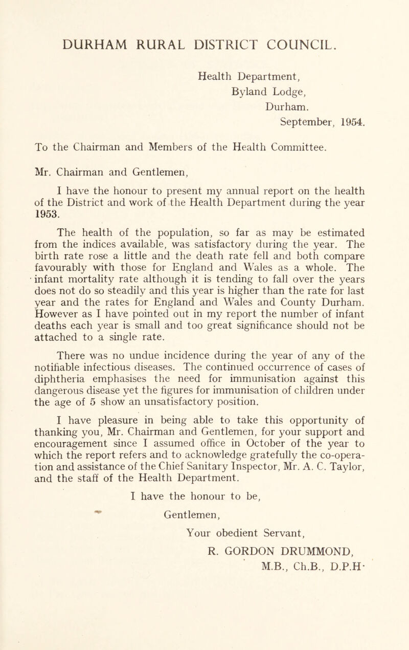 Health Department, Byland Lodge, Durham. September, 1954. To the Chairman and Members of the Health Committee. Mr. Chairman and Gentlemen, I have the honour to present my annual report on the health of the District and work of the Health Department during the year 1953. The health of the population, so far as may be estimated from the indices available, was satisfactory during the year. The birth rate rose a little and the death rate fell and both compare favourably with those for England and Wales as a whole. The infant mortality rate although it is tending to fall over the years does not do so steadily and this year is higher than the rate for last year and the rates for England and Wales and County Durham. However as I have pointed out in my report the number of infant deaths each year is small and too great significance should not be attached to a single rate. There was no undue incidence during the year of any of the notifiable infectious diseases. The continued occurrence of cases of diphtheria emphasises the need for immunisation against this dangerous disease yet the figures for immunisation of children under the age of 5 show an unsatisfactory position. I have pleasure in being able to take this opportunity of thanking you, Mr. Chairman and Gentlemen, for your support and encouragement since I assumed office in October of the year to which the report refers and to acknowledge gratefully the co-opera- tion and assistance of the Chief Sanitary Inspector, Mr. A. C. Taylor, and the staff of the Health Department. I have the honour to be. Gentlemen, Your obedient Servant, R. GORDON DRUMMOND, M.B., Ch.B., D.P.H*