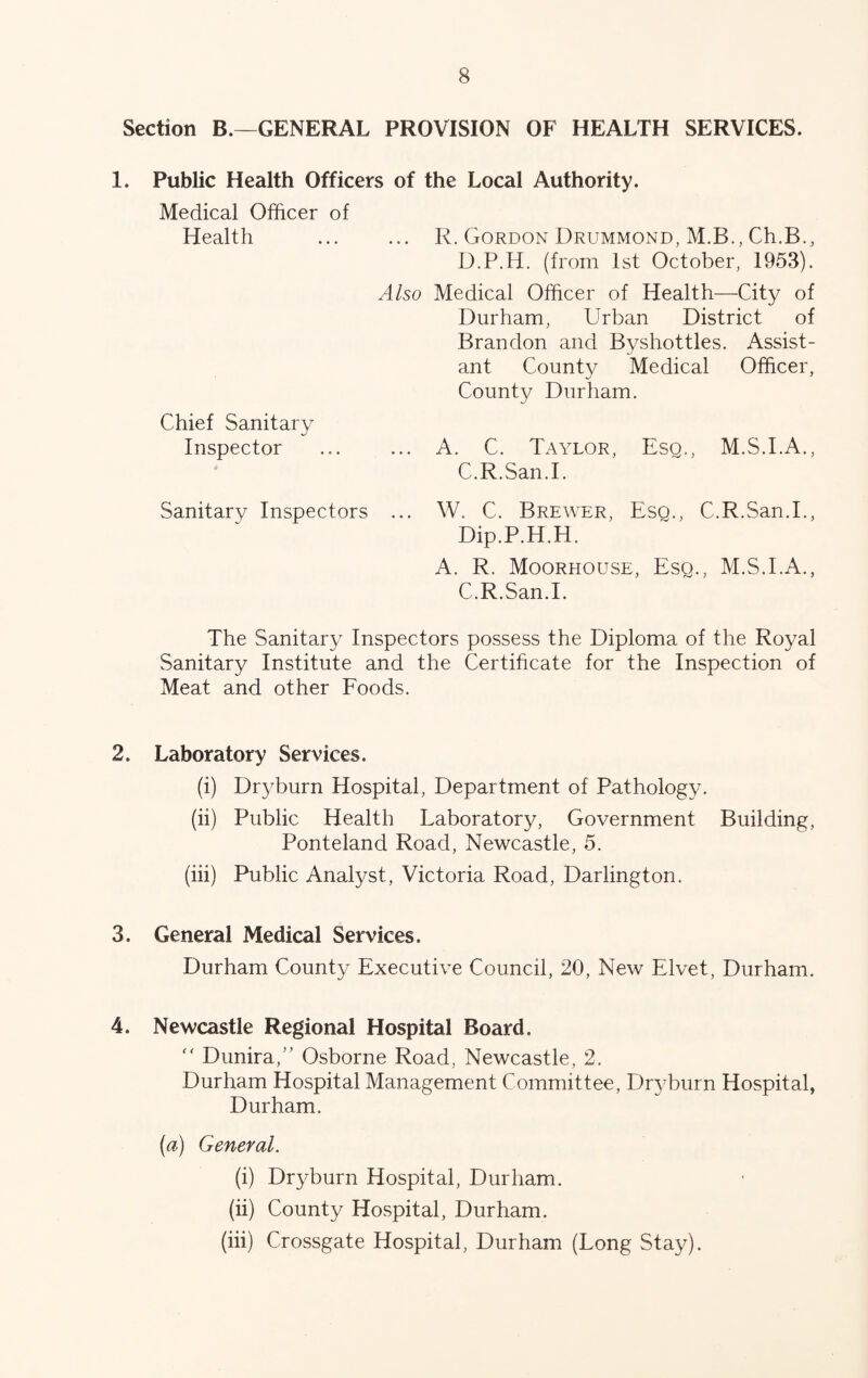 Section B.—GENERAL PROVISION OF HEALTH SERVICES. 1. Public Health Officers of the Local Authority. Medical Officer of Health R. Gordon Drummond, M.B., Ch.B., D.P.H. (from 1st October, 1953). Also Medical Officer of Health—City of Durham, Urban District of Brandon and Byshottles. Assist- ant County Medical Officer, County Durham. Chief Sanitary Inspector A. C. Taylor, Esq., M.S.I.A., C.R.San.l. Sanitary Inspectors ... W. C. Brewer, Eso., C.R.San.l., Dip.P.H.H. A. R. Moorhouse, Esq., M.S.I.A., C.R.San.l. The Sanitary Inspectors possess the Diploma of the Royal Sanitary Institute and the Certificate for the Inspection of Meat and other Roods. 2. Laboratory Services. (i) Dry burn Hospital, Department of Pathology. (ii) Public Health Laboratory, Government Building, Ponteland Road, Newcastle, 5. (hi) Public Analyst, Victoria Road, Darlington. 3. General Medical Services. Durham County Executive Council, 20, New Elvet, Durham. 4. Newcastle Regional Hospital Board. '' Dunira,” Osborne Road, Newcastle, 2. Durham Hospital Management Committee, Dryburn Hospital, Durham. (a) General. (i) Dryburn Hospital, Durham. (ii) County Hospital, Durham. (hi) Crossgate Hospital, Durham (Long Stay).