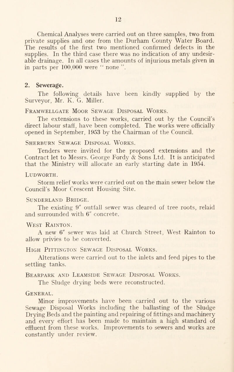 Chemical Analyses were carried out on three samples, two from private supplies and one from the Durham County Water Board. The results of the first two mentioned confirmed defects in the supplies. In the third case there was no indication of any undesir- able drainage. In all cases the amounts of injurious metals given in in parts per 100,000 were “ none ’h 2. Sewerage. The following details have been kindly supplied by the Surveyor, Mr. K. G. Miller. Framwellgate Moor Sewage Disposal Works. The extensions to these works, carried out by the Council’s direct labour staff, have been completed. The works were officially opened in September, 1953 by the Chairman of the Council. Sherburn Sewage Disposal Works. Tenders were invited for the proposed extensions and the Contract let to Messrs. George Fordy & Sons Ltd. It is anticipated that the Ministry will allocate an early starting date in 1954. LUD WORTH. Storm relief works were carried out on the ihain sewer below the Council’s Moor Crescent Housing Site. Sunderland Bridge. The existing 9 outfall sewer was cleared of tree roots, relaid and surrounded with 6 concrete. West Rainton. A new 6 sewer was laid at Church Street, West Rainton to allow privies to be converted. High Pittington Sewage Disposal Works. Alterations were carried out to the inlets and feed pipes to the settling tanks. Bearpark and Leamside Sewage Disposal Works. The Sludge drying beds were reconstructed. General. Minor improvements have been carried out to the various Sewage Disposal Works including the ballasting of the Sludge Drying Beds and the painting and repairing of fittings and machinery and every effort has been made to maintain a high standard of effluent from these works. Improvements to sewers and works are constantly under review.