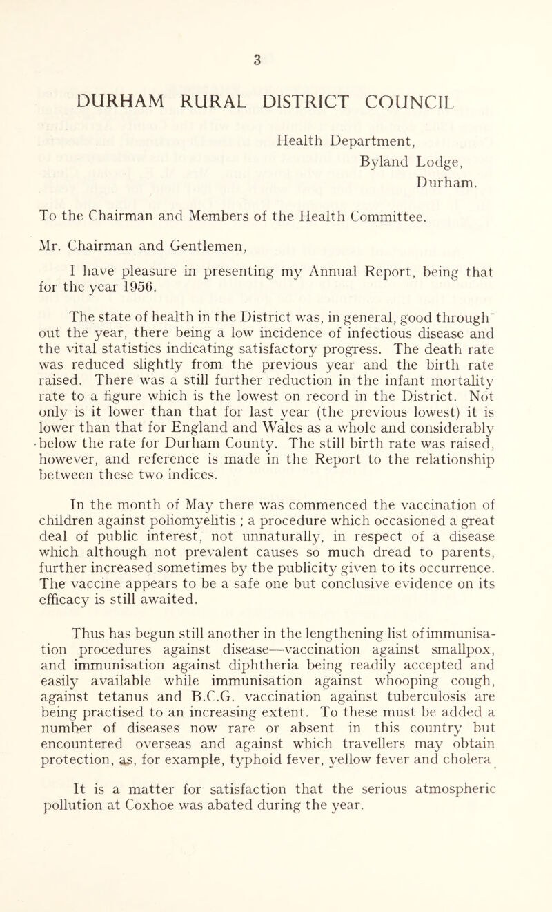 DURHAM RURAL DISTRICT COUNCIL Health Department, Byland Lodge, Durham. To the Chairman and Members of the Health Committee. Mr. Chairman and Gentlemen, I have pleasure in presenting my Annual Report, being that for the year 1956. The state of health in the District was, in general, good through out the year, there being a low incidence of infectious disease and the vital statistics indicating satisfactory progress. The death rate was reduced slightly from the previous year and the birth rate raised. There was a still further reduction in the infant mortality rate to a hgure which is the lowest on record in the District. Not only is it lower than that for last year (the previous lowest) it is lower than that for England and Wales as a whole and considerably 'below the rate for Durham County. The still birth rate was raised, however, and reference is made in the Report to the relationship between these two indices. In the month of May there was commenced the vaccination of children against poliomyelitis ; a procedure which occasioned a great deal of public interest, not unnaturally, in respect of a disease which although not prevalent causes so much dread to parents, further increased sometimes by the publicity given to its occurrence. The vaccine appears to be a safe one but conclusive evidence on its efficacy is still awaited. Thus has begun still another in the lengthening list of immunisa- tion procedures against disease—vaccination against smallpox, and immunisation against diphtheria being readily accepted and easily available while immunisation against whooping cough, against tetanus and B.C.G. vaccination against tuberculosis are being practised to an increasing extent. To these must be added a number of diseases now rare or absent in this country but encountered overseas and against which travellers may obtain protection, as, for example, t3/phoid fever, yellow fever and cholera It is a matter for satisfaction that the serious atmospheric pollution at Coxhoe was abated during the year.