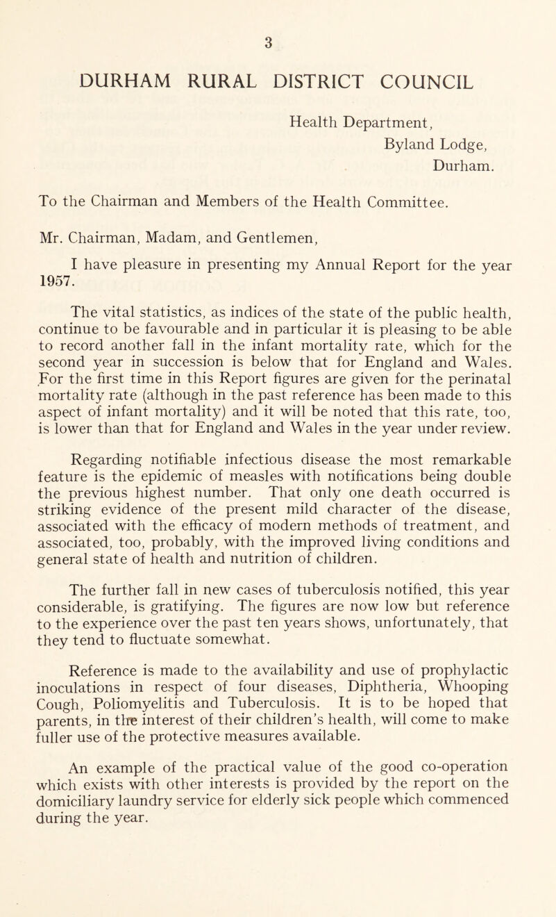 DURHAM RURAL DISTRICT COUNCIL Health Department, Byland Lodge, Durham. To the Chairman and Members of the Health Committee. Mr. Chairman, Madam, and Gentlemen, I have pleasure in presenting my Annual Report for the year 1957. The vital statistics, as indices of the state of the public health, continue to be favourable and in particular it is pleasing to be able to record another fall in the infant mortality rate, which for the second year in succession is below that for England and Wales. For the hrst time in this Report hgures are given for the perinatal mortality rate (although in the past reference has been made to this aspect of infant mortality) and it will be noted that this rate, too, is lower than that for England and Wales in the year under review. Regarding notihable infectious disease the most remarkable feature is the epidemic of measles with notifications being double the previous highest number. That only one death occurred is striking evidence of the present mild character of the disease, associated with the efficacy of modern methods of treatment, and associated, too, probably, with the improved living conditions and general state of health and nutrition of children. The further fall in new cases of tuberculosis notihed, this year considerable, is gratifying. The hgures are now low but reference to the experience over the past ten years shows, unfortunately, that they tend to huctuate somewhat. Reference is made to the availability and use of prophylactic inoculations in respect of four diseases. Diphtheria, Whooping Cough, Poliomyelitis and Tuberculosis. It is to be hoped that parents, in tins interest of their children’s health, will come to make fuller use of the protective measures available. An example of the practical value of the good co-operation which exists with other interests is provided by the report on the domiciliary laundry service for elderly sick people which commenced during the year.